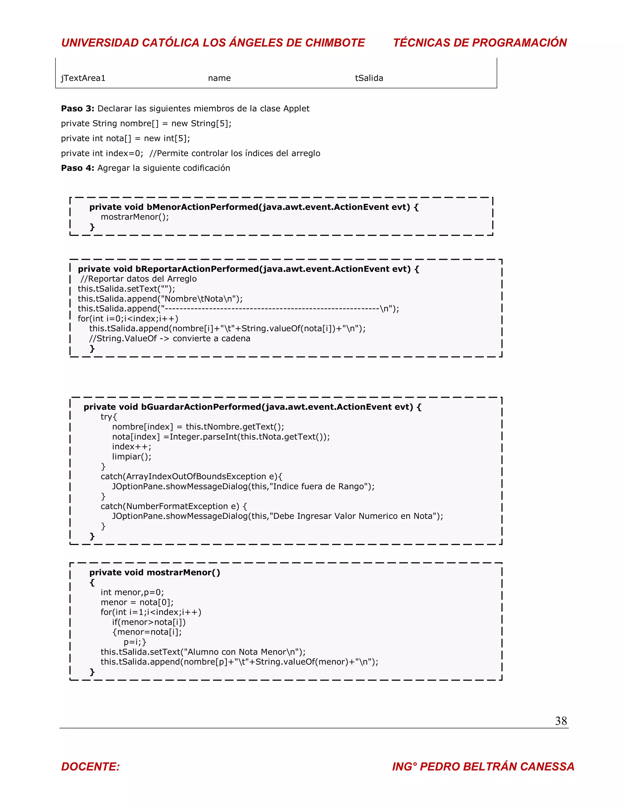 UNIVERSIDAD CATÓLICA LOS ÁNGELES DE CHIMBOTE                                      TÉCNICAS DE PROGRAMACIÓN


jTextArea1                          name                                tSalida


Paso 3: Declarar las siguientes miembros de la clase Applet
private String nombre[] = new String[5];
private int nota[] = new int[5];
private int index=0; //Permite controlar los índices del arreglo
Paso 4: Agregar la siguiente codificación



       private void bMenorActionPerformed(java.awt.event.ActionEvent evt) {
          mostrarMenor();
       }




    private void bReportarActionPerformed(java.awt.event.ActionEvent evt) {
     //Reportar datos del Arreglo
    this.tSalida.setText("");
    this.tSalida.append("NombretNotan");
    this.tSalida.append("----------------------------------------------------------n");
    for(int i=0;i<index;i++)
       this.tSalida.append(nombre[i]+"t"+String.valueOf(nota[i])+"n");
       //String.ValueOf -> convierte a cadena
       }




     private void bGuardarActionPerformed(java.awt.event.ActionEvent evt) {
         try{
            nombre[index] = this.tNombre.getText();
            nota[index] =Integer.parseInt(this.tNota.getText());
            index++;
            limpiar();
         }
         catch(ArrayIndexOutOfBoundsException e){
            JOptionPane.showMessageDialog(this,"Indice fuera de Rango");
         }
         catch(NumberFormatException e) {
            JOptionPane.showMessageDialog(this,"Debe Ingresar Valor Numerico en Nota");
         }
      }



       private void mostrarMenor()
       {
          int menor,p=0;
          menor = nota[0];
          for(int i=1;i<index;i++)
             if(menor>nota[i])
             {menor=nota[i];
                p=i;}
          this.tSalida.setText("Alumno con Nota Menorn");
          this.tSalida.append(nombre[p]+"t"+String.valueOf(menor)+"n");
       }




                                                                                                         38


DOCENTE:                                                                          ING° PEDRO BELTRÁN CANESSA
 