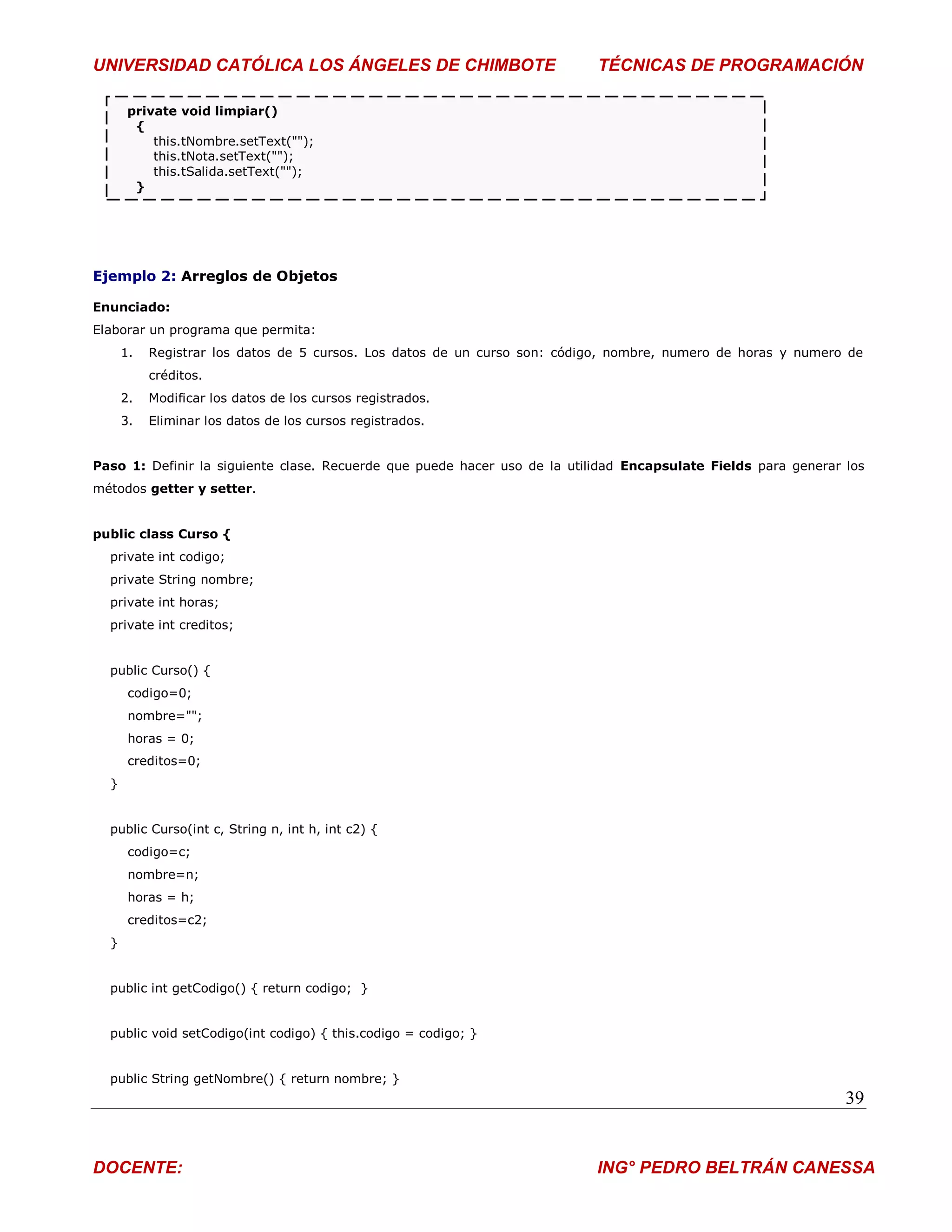 UNIVERSIDAD CATÓLICA LOS ÁNGELES DE CHIMBOTE                               TÉCNICAS DE PROGRAMACIÓN

       private void limpiar()
        {
           this.tNombre.setText("");
           this.tNota.setText("");
           this.tSalida.setText("");
        }




Ejemplo 2: Arreglos de Objetos

Enunciado:
Elaborar un programa que permita:
      1.   Registrar los datos de 5 cursos. Los datos de un curso son: código, nombre, numero de horas y numero de
           créditos.
      2.   Modificar los datos de los cursos registrados.
      3.   Eliminar los datos de los cursos registrados.


Paso 1: Definir la siguiente clase. Recuerde que puede hacer uso de la utilidad Encapsulate Fields para generar los
métodos getter y setter.


public class Curso {
  private int codigo;
  private String nombre;
  private int horas;
  private int creditos;


  public Curso() {
       codigo=0;
       nombre="";
       horas = 0;
       creditos=0;
  }


  public Curso(int c, String n, int h, int c2) {
       codigo=c;
       nombre=n;
       horas = h;
       creditos=c2;
  }


  public int getCodigo() { return codigo; }


  public void setCodigo(int codigo) { this.codigo = codigo; }


  public String getNombre() { return nombre; }
                                                                                                                39


DOCENTE:                                                                   ING° PEDRO BELTRÁN CANESSA
 