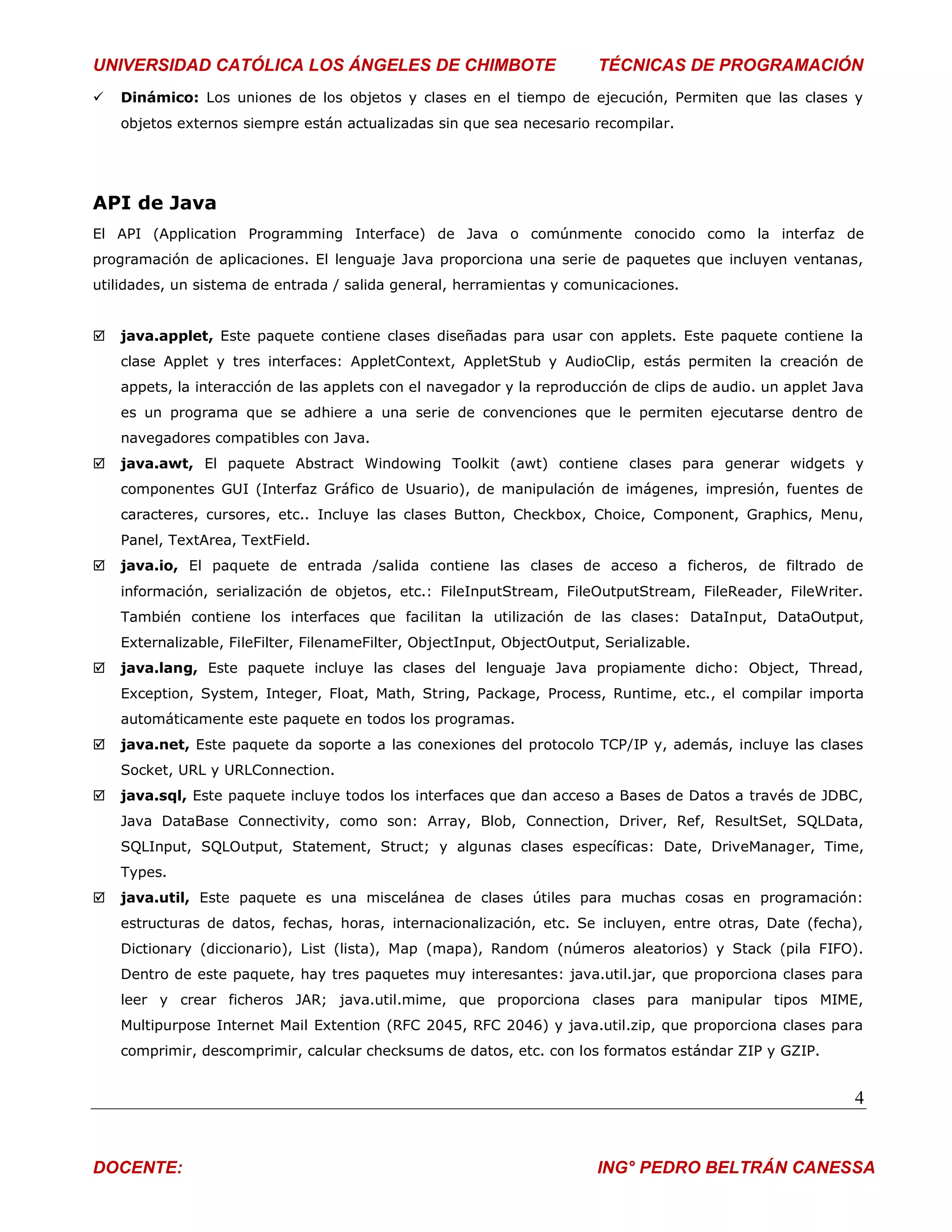 UNIVERSIDAD CATÓLICA LOS ÁNGELES DE CHIMBOTE                              TÉCNICAS DE PROGRAMACIÓN
   Dinámico: Los uniones de los objetos y clases en el tiempo de ejecución, Permiten que las clases y
    objetos externos siempre están actualizadas sin que sea necesario recompilar.




API de Java
El API (Application Programming Interface) de Java o comúnmente conocido como la interfaz de
programación de aplicaciones. El lenguaje Java proporciona una serie de paquetes que incluyen ventanas,
utilidades, un sistema de entrada / salida general, herramientas y comunicaciones.


   java.applet, Este paquete contiene clases diseñadas para usar con applets. Este paquete contiene la
    clase Applet y tres interfaces: AppletContext, AppletStub y AudioClip, estás permiten la creación de
    appets, la interacción de las applets con el navegador y la reproducción de clips de audio. un applet Java
    es un programa que se adhiere a una serie de convenciones que le permiten ejecutarse dentro de
    navegadores compatibles con Java.
   java.awt, El paquete Abstract Windowing Toolkit (awt) contiene clases para generar widgets y
    componentes GUI (Interfaz Gráfico de Usuario), de manipulación de imágenes, impresión, fuentes de
    caracteres, cursores, etc.. Incluye las clases Button, Checkbox, Choice, Component, Graphics, Menu,
    Panel, TextArea, TextField.
   java.io, El paquete de entrada /salida contiene las clases de acceso a ficheros, de filtrado de
    información, serialización de objetos, etc.: FileInputStream, FileOutputStream, FileReader, FileWriter.
    También contiene los interfaces que facilitan la utilización de las clases: DataInput, DataOutput,
    Externalizable, FileFilter, FilenameFilter, ObjectInput, ObjectOutput, Serializable.
   java.lang, Este paquete incluye las clases del lenguaje Java propiamente dicho: Object, Thread,
    Exception, System, Integer, Float, Math, String, Package, Process, Runtime, etc., el compilar importa
    automáticamente este paquete en todos los programas.
   java.net, Este paquete da soporte a las conexiones del protocolo TCP/IP y, además, incluye las clases
    Socket, URL y URLConnection.
   java.sql, Este paquete incluye todos los interfaces que dan acceso a Bases de Datos a través de JDBC,
    Java DataBase Connectivity, como son: Array, Blob, Connection, Driver, Ref, ResultSet, SQLData,
    SQLInput, SQLOutput, Statement, Struct; y algunas clases específicas: Date, DriveManager, Time,
    Types.
   java.util, Este paquete es una miscelánea de clases útiles para muchas cosas en programación:
    estructuras de datos, fechas, horas, internacionalización, etc. Se incluyen, entre otras, Date (fecha),
    Dictionary (diccionario), List (lista), Map (mapa), Random (números aleatorios) y Stack (pila FIFO).
    Dentro de este paquete, hay tres paquetes muy interesantes: java.util.jar, que proporciona clases para
    leer y crear ficheros JAR; java.util.mime, que proporciona clases para manipular tipos MIME,
    Multipurpose Internet Mail Extention (RFC 2045, RFC 2046) y java.util.zip, que proporciona clases para
    comprimir, descomprimir, calcular checksums de datos, etc. con los formatos estándar ZIP y GZIP.


                                                                                                            4


DOCENTE:                                                                  ING° PEDRO BELTRÁN CANESSA
 