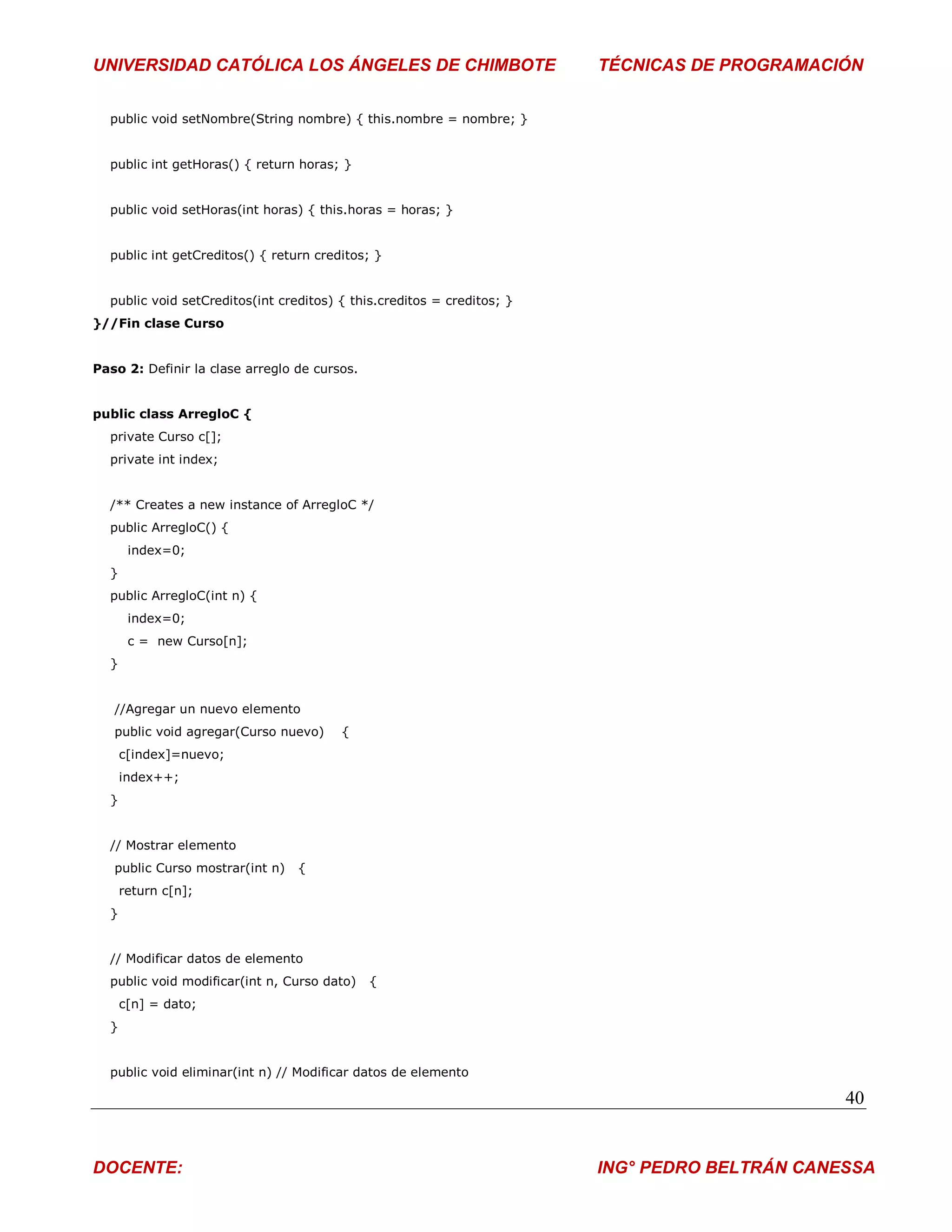 UNIVERSIDAD CATÓLICA LOS ÁNGELES DE CHIMBOTE                            TÉCNICAS DE PROGRAMACIÓN


  public void setNombre(String nombre) { this.nombre = nombre; }


  public int getHoras() { return horas; }


  public void setHoras(int horas) { this.horas = horas; }


  public int getCreditos() { return creditos; }


  public void setCreditos(int creditos) { this.creditos = creditos; }
}//Fin clase Curso


Paso 2: Definir la clase arreglo de cursos.


public class ArregloC {
  private Curso c[];
  private int index;


  /** Creates a new instance of ArregloC */
  public ArregloC() {
       index=0;
  }
  public ArregloC(int n) {
       index=0;
       c = new Curso[n];
  }


   //Agregar un nuevo elemento
   public void agregar(Curso nuevo)     {
      c[index]=nuevo;
      index++;
  }


  // Mostrar elemento
   public Curso mostrar(int n)   {
      return c[n];
  }


  // Modificar datos de elemento
  public void modificar(int n, Curso dato)    {
      c[n] = dato;
  }


  public void eliminar(int n) // Modificar datos de elemento

                                                                                               40


DOCENTE:                                                                ING° PEDRO BELTRÁN CANESSA
 