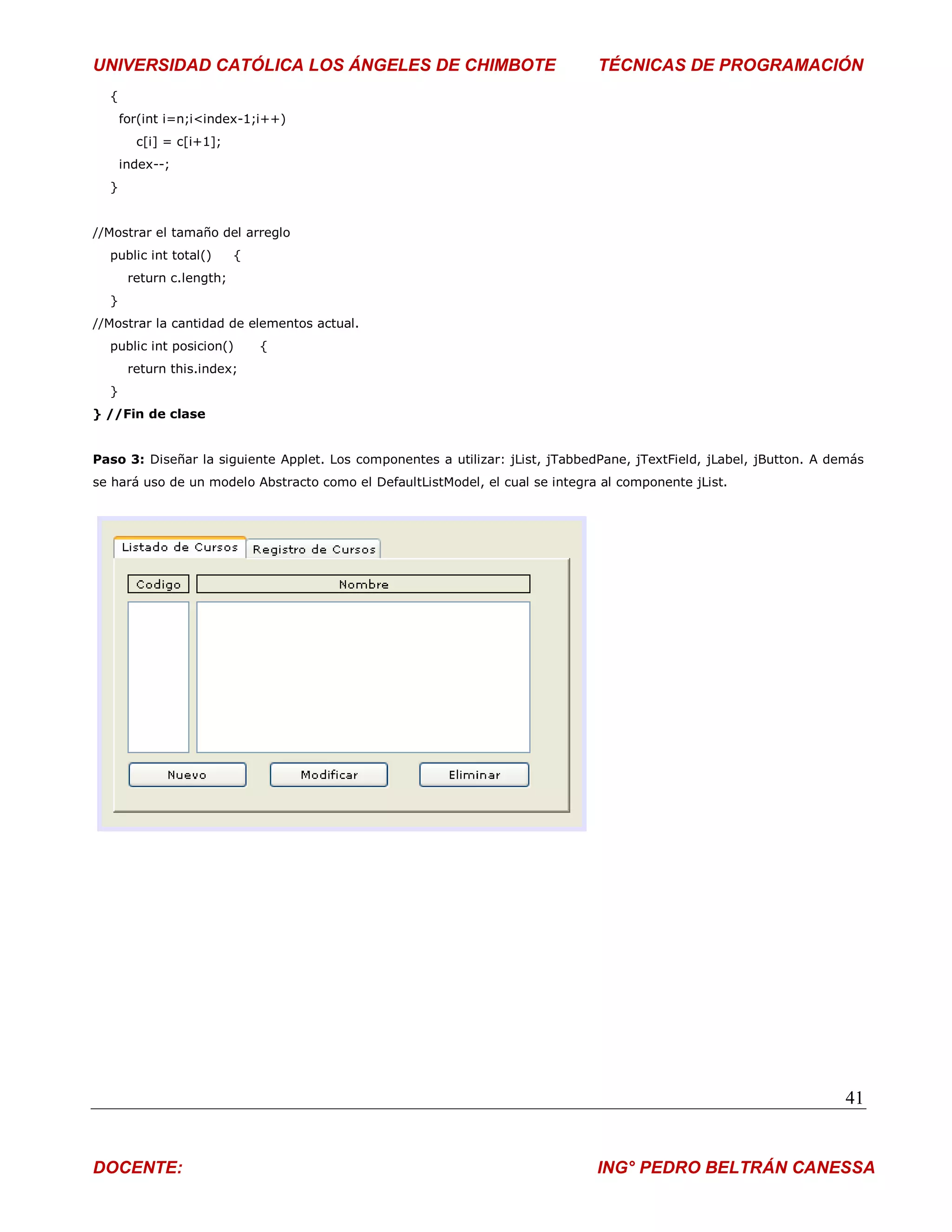 UNIVERSIDAD CATÓLICA LOS ÁNGELES DE CHIMBOTE                                   TÉCNICAS DE PROGRAMACIÓN
  {
      for(int i=n;i<index-1;i++)
        c[i] = c[i+1];
      index--;
  }


//Mostrar el tamaño del arreglo
  public int total()      {
       return c.length;
  }
//Mostrar la cantidad de elementos actual.
  public int posicion()       {
       return this.index;
  }
} //Fin de clase


Paso 3: Diseñar la siguiente Applet. Los componentes a utilizar: jList, jTabbedPane, jTextField, jLabel, jButton. A demás
se hará uso de un modelo Abstracto como el DefaultListModel, el cual se integra al componente jList.




                                                                                                                      41


DOCENTE:                                                                       ING° PEDRO BELTRÁN CANESSA
 