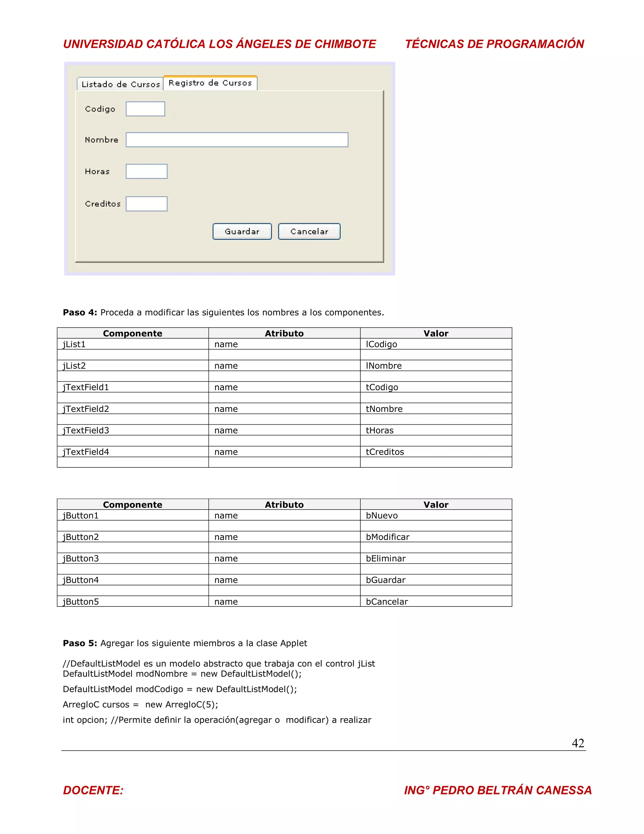 UNIVERSIDAD CATÓLICA LOS ÁNGELES DE CHIMBOTE                                        TÉCNICAS DE PROGRAMACIÓN




Paso 4: Proceda a modificar las siguientes los nombres a los componentes.

           Componente                           Atributo                              Valor
jList1                              name                                lCodigo

jList2                              name                                lNombre

jTextField1                         name                                tCodigo

jTextField2                         name                                tNombre

jTextField3                         name                                tHoras

jTextField4                         name                                tCreditos




           Componente                           Atributo                              Valor
jButton1                            name                                bNuevo

jButton2                            name                                bModificar

jButton3                            name                                bEliminar

jButton4                            name                                bGuardar

jButton5                            name                                bCancelar



Paso 5: Agregar los siguiente miembros a la clase Applet

//DefaultListModel es un modelo abstracto que trabaja con el control jList
DefaultListModel modNombre = new DefaultListModel();
DefaultListModel modCodigo = new DefaultListModel();
ArregloC cursos = new ArregloC(5);
int opcion; //Permite definir la operación(agregar o modificar) a realizar

                                                                                                          42


DOCENTE:                                                                          ING° PEDRO BELTRÁN CANESSA
 