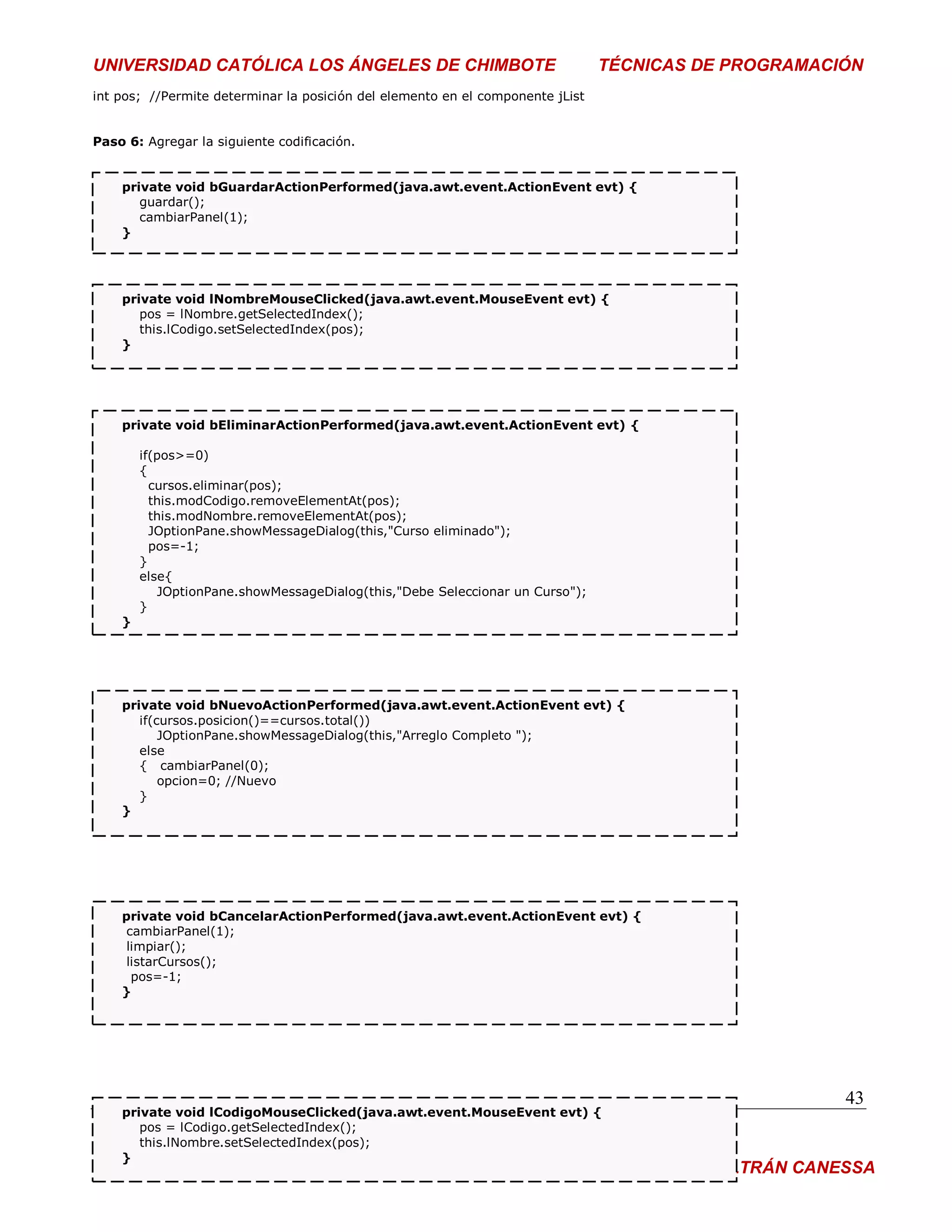 UNIVERSIDAD CATÓLICA LOS ÁNGELES DE CHIMBOTE                                    TÉCNICAS DE PROGRAMACIÓN
int pos; //Permite determinar la posición del elemento en el componente jList


Paso 6: Agregar la siguiente codificación.


    private void bGuardarActionPerformed(java.awt.event.ActionEvent evt) {
       guardar();
       cambiarPanel(1);
    }




    private void lNombreMouseClicked(java.awt.event.MouseEvent evt) {
       pos = lNombre.getSelectedIndex();
       this.lCodigo.setSelectedIndex(pos);
    }




    private void bEliminarActionPerformed(java.awt.event.ActionEvent evt) {

        if(pos>=0)
        {
          cursos.eliminar(pos);
          this.modCodigo.removeElementAt(pos);
          this.modNombre.removeElementAt(pos);
          JOptionPane.showMessageDialog(this,"Curso eliminado");
          pos=-1;
        }
        else{
           JOptionPane.showMessageDialog(this,"Debe Seleccionar un Curso");
        }
    }




    private void bNuevoActionPerformed(java.awt.event.ActionEvent evt) {
       if(cursos.posicion()==cursos.total())
           JOptionPane.showMessageDialog(this,"Arreglo Completo ");
       else
       { cambiarPanel(0);
           opcion=0; //Nuevo
       }
    }




    private void bCancelarActionPerformed(java.awt.event.ActionEvent evt) {
     cambiarPanel(1);
     limpiar();
     listarCursos();
      pos=-1;
    }




                                                                                                       43
    private void lCodigoMouseClicked(java.awt.event.MouseEvent evt) {
       pos = lCodigo.getSelectedIndex();
       this.lNombre.setSelectedIndex(pos);
    }
DOCENTE:                                                                        ING° PEDRO BELTRÁN CANESSA
 