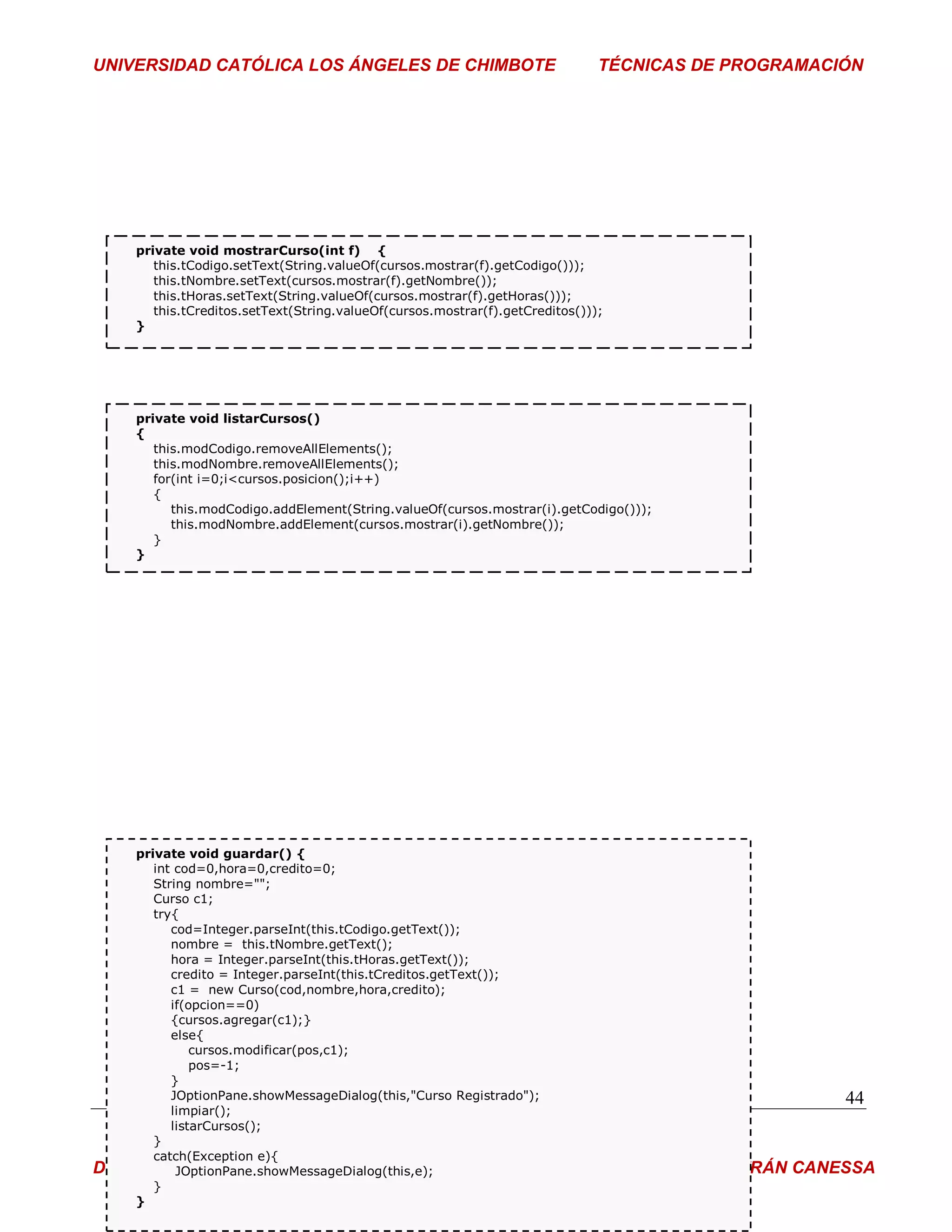UNIVERSIDAD CATÓLICA LOS ÁNGELES DE CHIMBOTE                                    TÉCNICAS DE PROGRAMACIÓN




      private void mostrarCurso(int f) {
         this.tCodigo.setText(String.valueOf(cursos.mostrar(f).getCodigo()));
         this.tNombre.setText(cursos.mostrar(f).getNombre());
         this.tHoras.setText(String.valueOf(cursos.mostrar(f).getHoras()));
         this.tCreditos.setText(String.valueOf(cursos.mostrar(f).getCreditos()));
      }




      private void listarCursos()
      {
         this.modCodigo.removeAllElements();
         this.modNombre.removeAllElements();
         for(int i=0;i<cursos.posicion();i++)
         {
            this.modCodigo.addElement(String.valueOf(cursos.mostrar(i).getCodigo()));
            this.modNombre.addElement(cursos.mostrar(i).getNombre());
         }
      }




   private void guardar() {
      int cod=0,hora=0,credito=0;
      String nombre="";
      Curso c1;
      try{
         cod=Integer.parseInt(this.tCodigo.getText());
         nombre = this.tNombre.getText();
         hora = Integer.parseInt(this.tHoras.getText());
         credito = Integer.parseInt(this.tCreditos.getText());
         c1 = new Curso(cod,nombre,hora,credito);
         if(opcion==0)
         {cursos.agregar(c1);}
         else{
             cursos.modificar(pos,c1);
             pos=-1;
         }
         JOptionPane.showMessageDialog(this,"Curso Registrado");                                       44
         limpiar();
         listarCursos();
      }
      catch(Exception e){
DOCENTE:  JOptionPane.showMessageDialog(this,e);                                ING° PEDRO BELTRÁN CANESSA
      }
   }
 