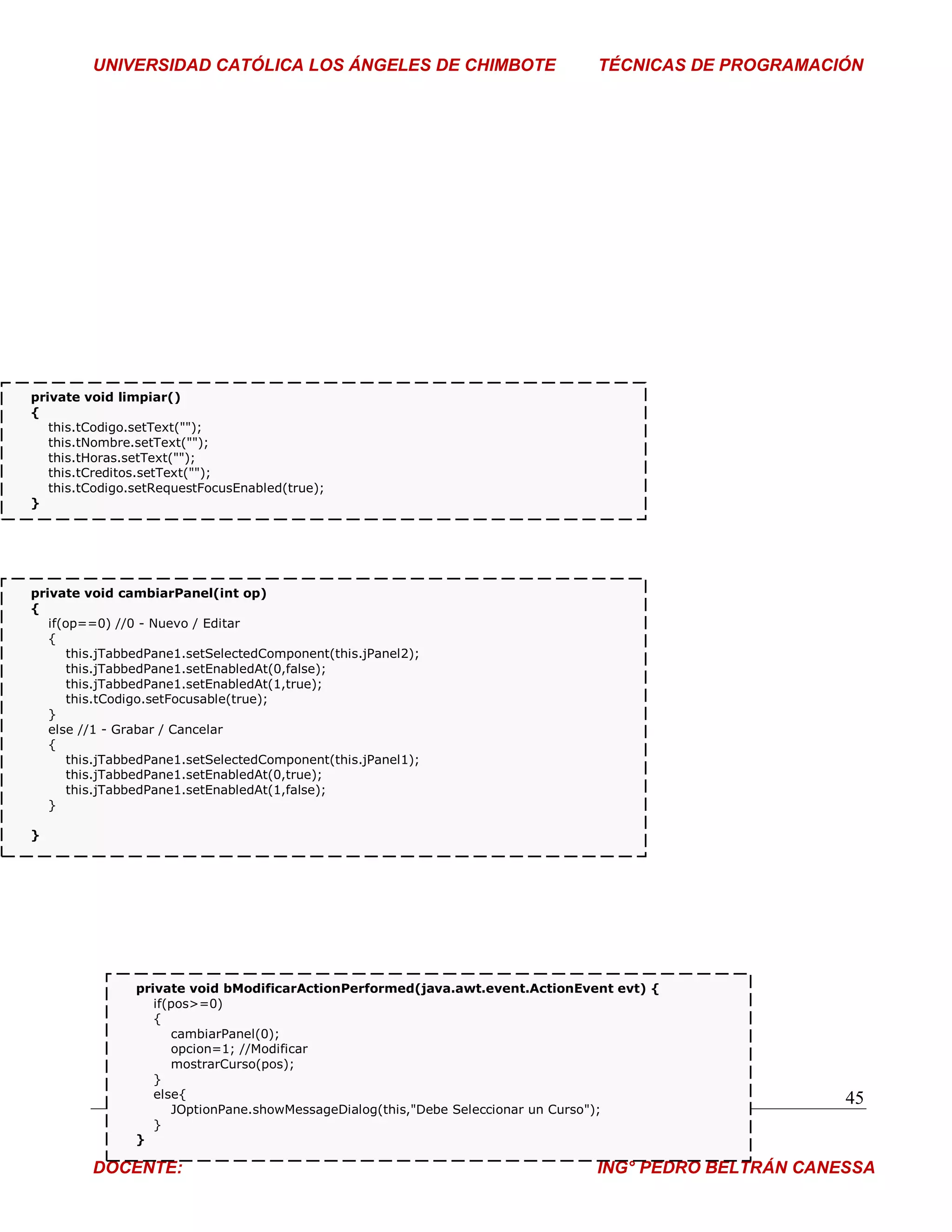 UNIVERSIDAD CATÓLICA LOS ÁNGELES DE CHIMBOTE                          TÉCNICAS DE PROGRAMACIÓN




private void limpiar()
{
   this.tCodigo.setText("");
   this.tNombre.setText("");
   this.tHoras.setText("");
   this.tCreditos.setText("");
   this.tCodigo.setRequestFocusEnabled(true);
}




private void cambiarPanel(int op)
{
   if(op==0) //0 - Nuevo / Editar
   {
       this.jTabbedPane1.setSelectedComponent(this.jPanel2);
       this.jTabbedPane1.setEnabledAt(0,false);
       this.jTabbedPane1.setEnabledAt(1,true);
       this.tCodigo.setFocusable(true);
   }
   else //1 - Grabar / Cancelar
   {
       this.jTabbedPane1.setSelectedComponent(this.jPanel1);
       this.jTabbedPane1.setEnabledAt(0,true);
       this.jTabbedPane1.setEnabledAt(1,false);
   }

}




                private void bModificarActionPerformed(java.awt.event.ActionEvent evt) {
                   if(pos>=0)
                   {
                      cambiarPanel(0);
                      opcion=1; //Modificar
                      mostrarCurso(pos);
                   }
                   else{                                                                              45
                      JOptionPane.showMessageDialog(this,"Debe Seleccionar un Curso");
                   }
                }

         DOCENTE:                                                              ING° PEDRO BELTRÁN CANESSA
 