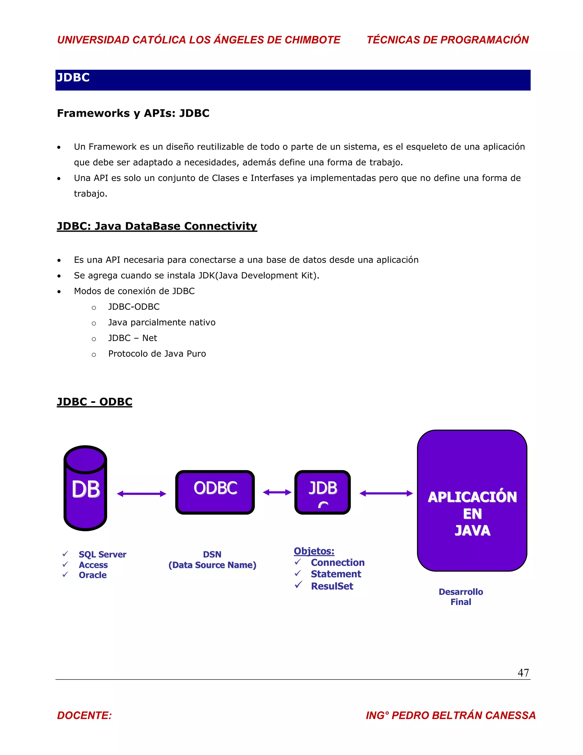 UNIVERSIDAD CATÓLICA LOS ÁNGELES DE CHIMBOTE                              TÉCNICAS DE PROGRAMACIÓN


JDBC


Frameworks y APIs: JDBC


       Un Framework es un diseño reutilizable de todo o parte de un sistema, es el esqueleto de una aplicación
        que debe ser adaptado a necesidades, además define una forma de trabajo.
       Una API es solo un conjunto de Clases e Interfases ya implementadas pero que no define una forma de
        trabajo.


JDBC: Java DataBase Connectivity


       Es una API necesaria para conectarse a una base de datos desde una aplicación
       Se agrega cuando se instala JDK(Java Development Kit).
       Modos de conexión de JDBC
            o      JDBC-ODBC
            o      Java parcialmente nativo
            o      JDBC – Net
            o      Protocolo de Java Puro




JDBC - ODBC




        DB                            ODBC                   JDB                        APLICACIÓN
                                                              C                             EN
                                                                                           JAVA
        SQL Server                    DSN                Objetos:
        Access                 (Data Source Name)         Connection
        Oracle                                            Statement
                                                           ResulSet                       Desarrollo
                                                                                             Final




                                                                                                             47


DOCENTE:                                                                  ING° PEDRO BELTRÁN CANESSA
 