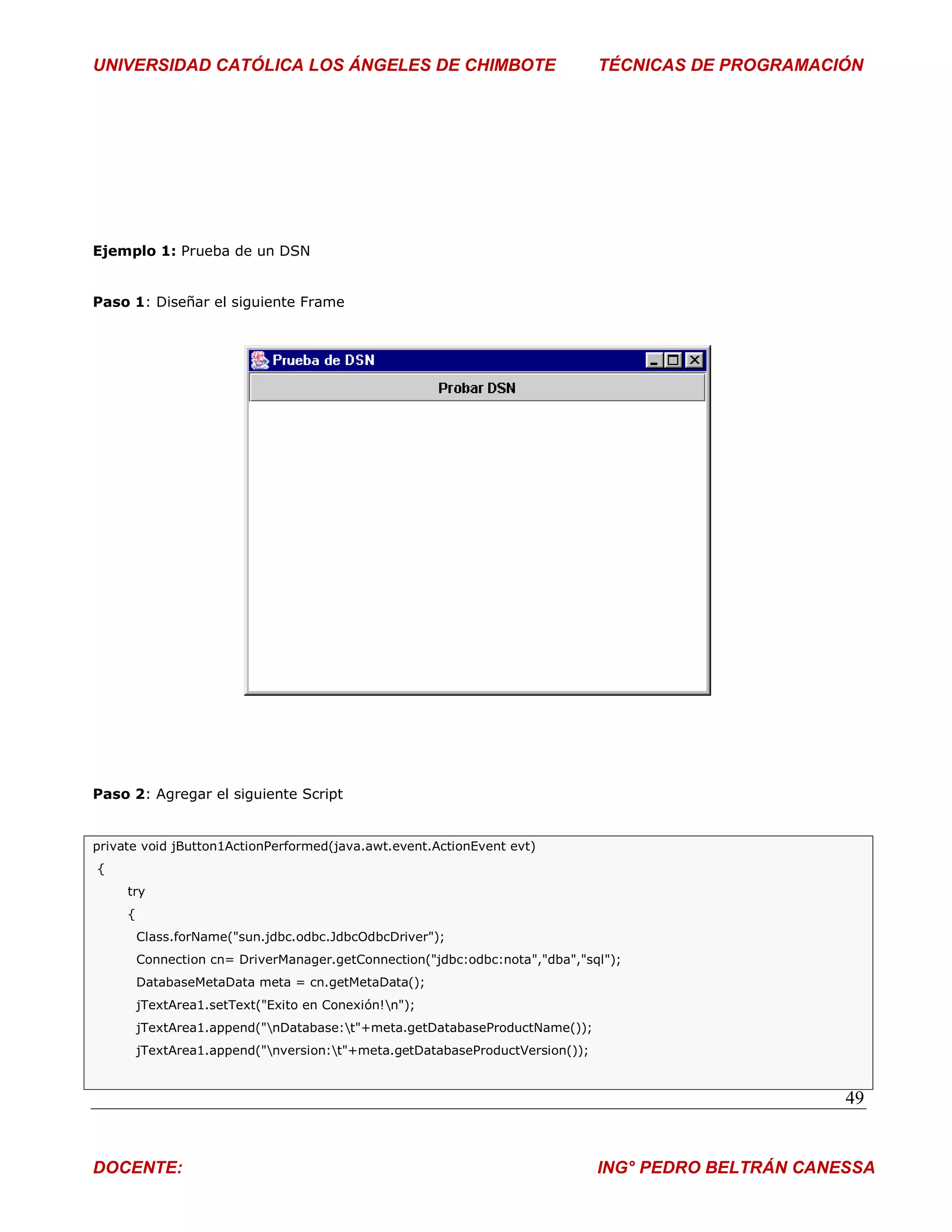 UNIVERSIDAD CATÓLICA LOS ÁNGELES DE CHIMBOTE                                   TÉCNICAS DE PROGRAMACIÓN




Ejemplo 1: Prueba de un DSN


Paso 1: Diseñar el siguiente Frame




Paso 2: Agregar el siguiente Script


private void jButton1ActionPerformed(java.awt.event.ActionEvent evt)
{
     try
     {
         Class.forName("sun.jdbc.odbc.JdbcOdbcDriver");
         Connection cn= DriverManager.getConnection("jdbc:odbc:nota","dba","sql");
         DatabaseMetaData meta = cn.getMetaData();
         jTextArea1.setText("Exito en Conexión!n");
         jTextArea1.append("nDatabase:t"+meta.getDatabaseProductName());
         jTextArea1.append("nversion:t"+meta.getDatabaseProductVersion());


                                                                                                      49


DOCENTE:                                                                       ING° PEDRO BELTRÁN CANESSA
 