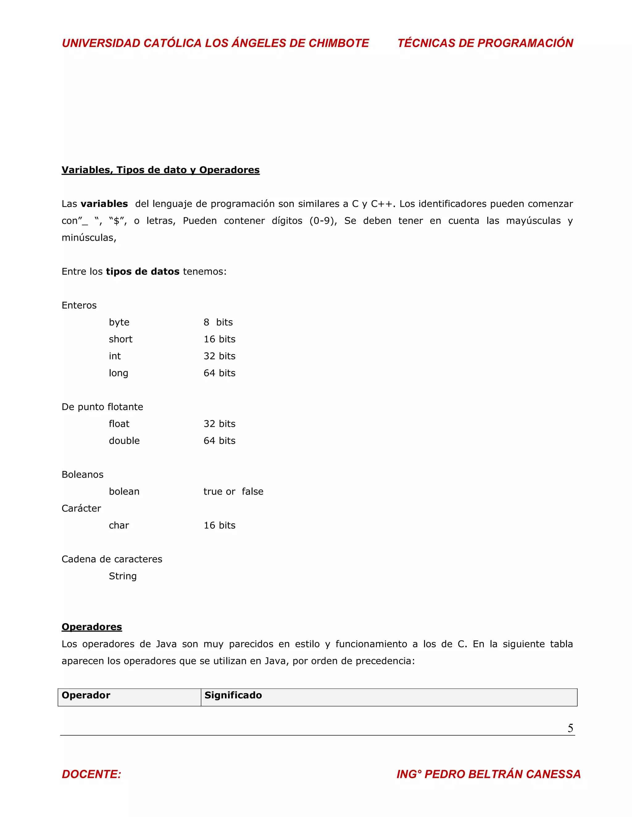 UNIVERSIDAD CATÓLICA LOS ÁNGELES DE CHIMBOTE                          TÉCNICAS DE PROGRAMACIÓN




Variables, Tipos de dato y Operadores


Las variables del lenguaje de programación son similares a C y C++. Los identificadores pueden comenzar
con”_ “, “$”, o letras, Pueden contener dígitos (0-9), Se deben tener en cuenta las mayúsculas y
minúsculas,


Entre los tipos de datos tenemos:


Enteros
           byte              8 bits
           short             16 bits
           int               32 bits
           long              64 bits


De punto flotante
           float             32 bits
           double            64 bits


Boleanos
           bolean            true or false
Carácter
           char              16 bits


Cadena de caracteres
           String




Operadores
Los operadores de Java son muy parecidos en estilo y funcionamiento a los de C. En la siguiente tabla
aparecen los operadores que se utilizan en Java, por orden de precedencia:


Operador                     Significado


                                                                                                     5


DOCENTE:                                                              ING° PEDRO BELTRÁN CANESSA
 