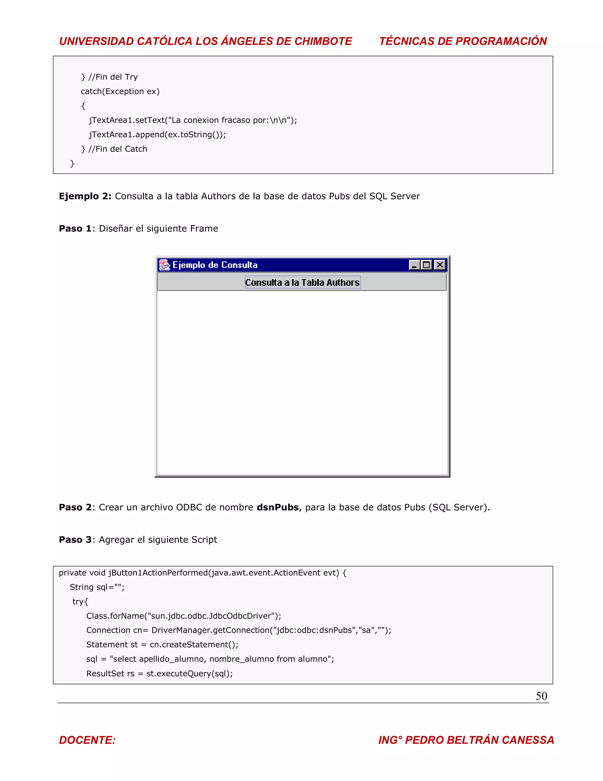 UNIVERSIDAD CATÓLICA LOS ÁNGELES DE CHIMBOTE                                  TÉCNICAS DE PROGRAMACIÓN


      } //Fin del Try
      catch(Exception ex)
      {
          jTextArea1.setText("La conexion fracaso por:nn");
          jTextArea1.append(ex.toString());
      } //Fin del Catch
  }



Ejemplo 2: Consulta a la tabla Authors de la base de datos Pubs del SQL Server


Paso 1: Diseñar el siguiente Frame




Paso 2: Crear un archivo ODBC de nombre dsnPubs, para la base de datos Pubs (SQL Server).


Paso 3: Agregar el siguiente Script


private void jButton1ActionPerformed(java.awt.event.ActionEvent evt) {
  String sql="";
   try{
          Class.forName("sun.jdbc.odbc.JdbcOdbcDriver");
          Connection cn= DriverManager.getConnection("jdbc:odbc:dsnPubs","sa","");
          Statement st = cn.createStatement();
          sql = "select apellido_alumno, nombre_alumno from alumno";
          ResultSet rs = st.executeQuery(sql);

                                                                                                     50


DOCENTE:                                                                      ING° PEDRO BELTRÁN CANESSA
 
