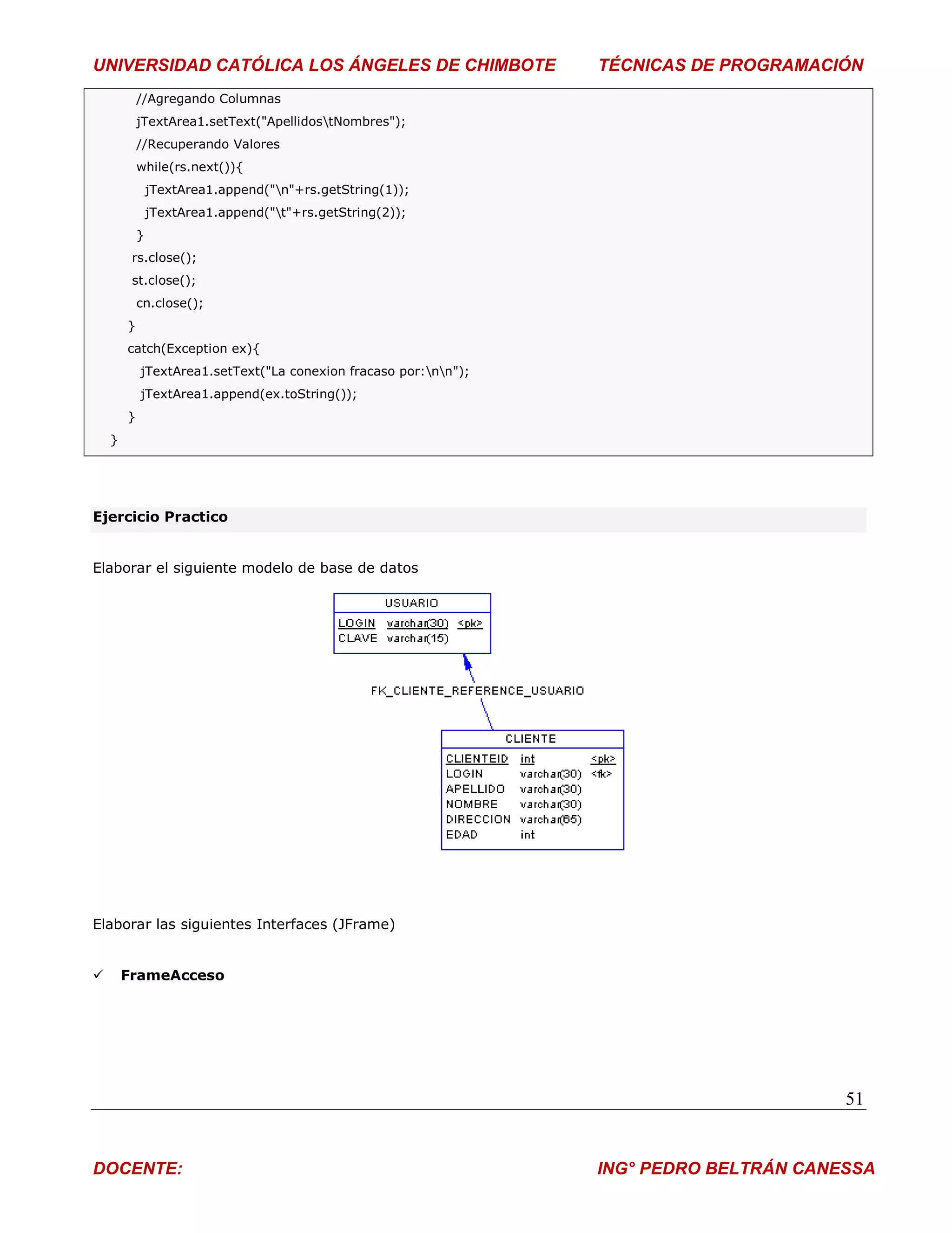 UNIVERSIDAD CATÓLICA LOS ÁNGELES DE CHIMBOTE                      TÉCNICAS DE PROGRAMACIÓN
            //Agregando Columnas
            jTextArea1.setText("ApellidostNombres");
            //Recuperando Valores
            while(rs.next()){
                jTextArea1.append("n"+rs.getString(1));
                jTextArea1.append("t"+rs.getString(2));
            }
         rs.close();
         st.close();
            cn.close();
        }
        catch(Exception ex){
            jTextArea1.setText("La conexion fracaso por:nn");
            jTextArea1.append(ex.toString());
        }
    }




Ejercicio Practico


Elaborar el siguiente modelo de base de datos




Elaborar las siguientes Interfaces (JFrame)


       FrameAcceso




                                                                                         51


DOCENTE:                                                          ING° PEDRO BELTRÁN CANESSA
 