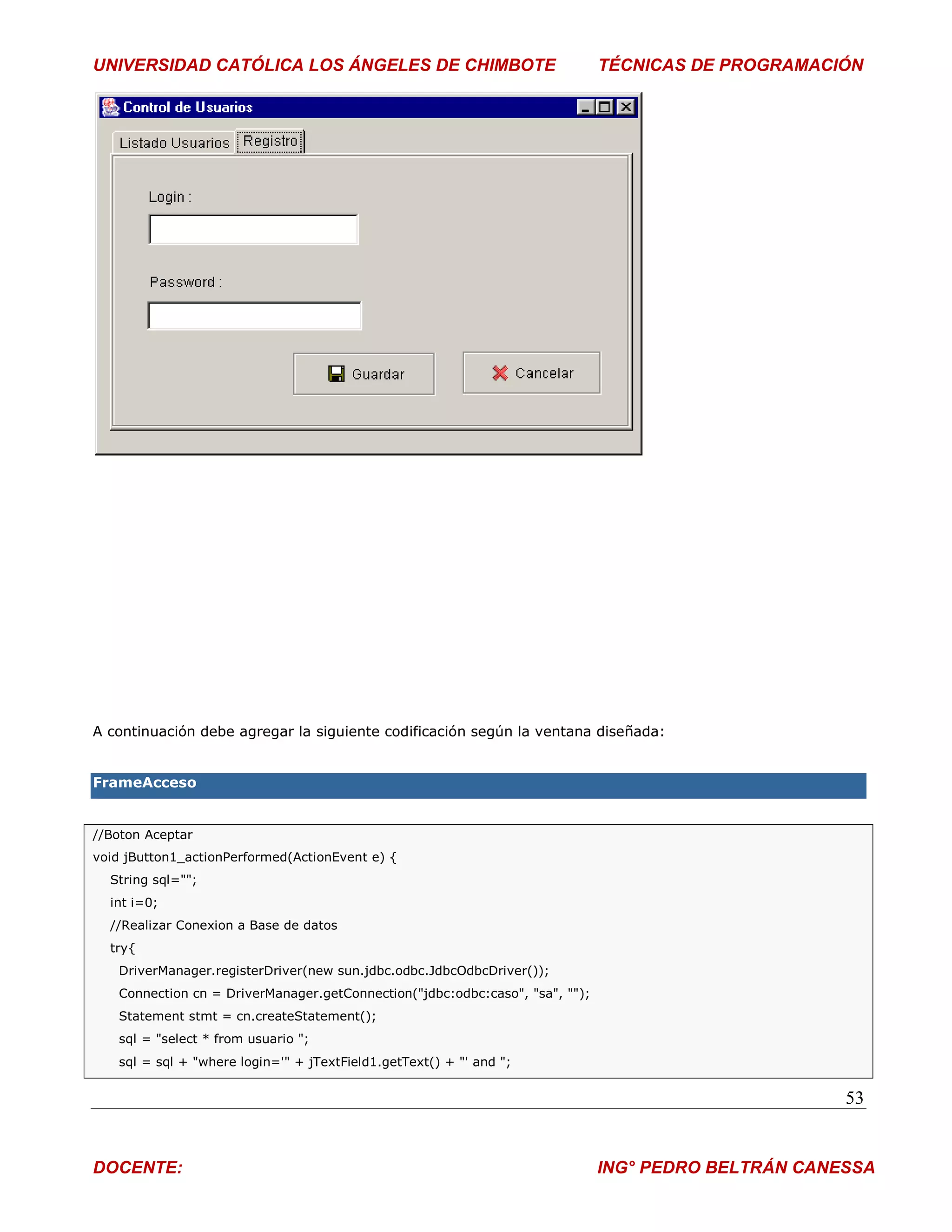 UNIVERSIDAD CATÓLICA LOS ÁNGELES DE CHIMBOTE                                  TÉCNICAS DE PROGRAMACIÓN




A continuación debe agregar la siguiente codificación según la ventana diseñada:


FrameAcceso


//Boton Aceptar
void jButton1_actionPerformed(ActionEvent e) {
  String sql="";
  int i=0;
  //Realizar Conexion a Base de datos
  try{
   DriverManager.registerDriver(new sun.jdbc.odbc.JdbcOdbcDriver());
   Connection cn = DriverManager.getConnection("jdbc:odbc:caso", "sa", "");
   Statement stmt = cn.createStatement();
   sql = "select * from usuario ";
   sql = sql + "where login='" + jTextField1.getText() + "' and ";


                                                                                                     53


DOCENTE:                                                                      ING° PEDRO BELTRÁN CANESSA
 