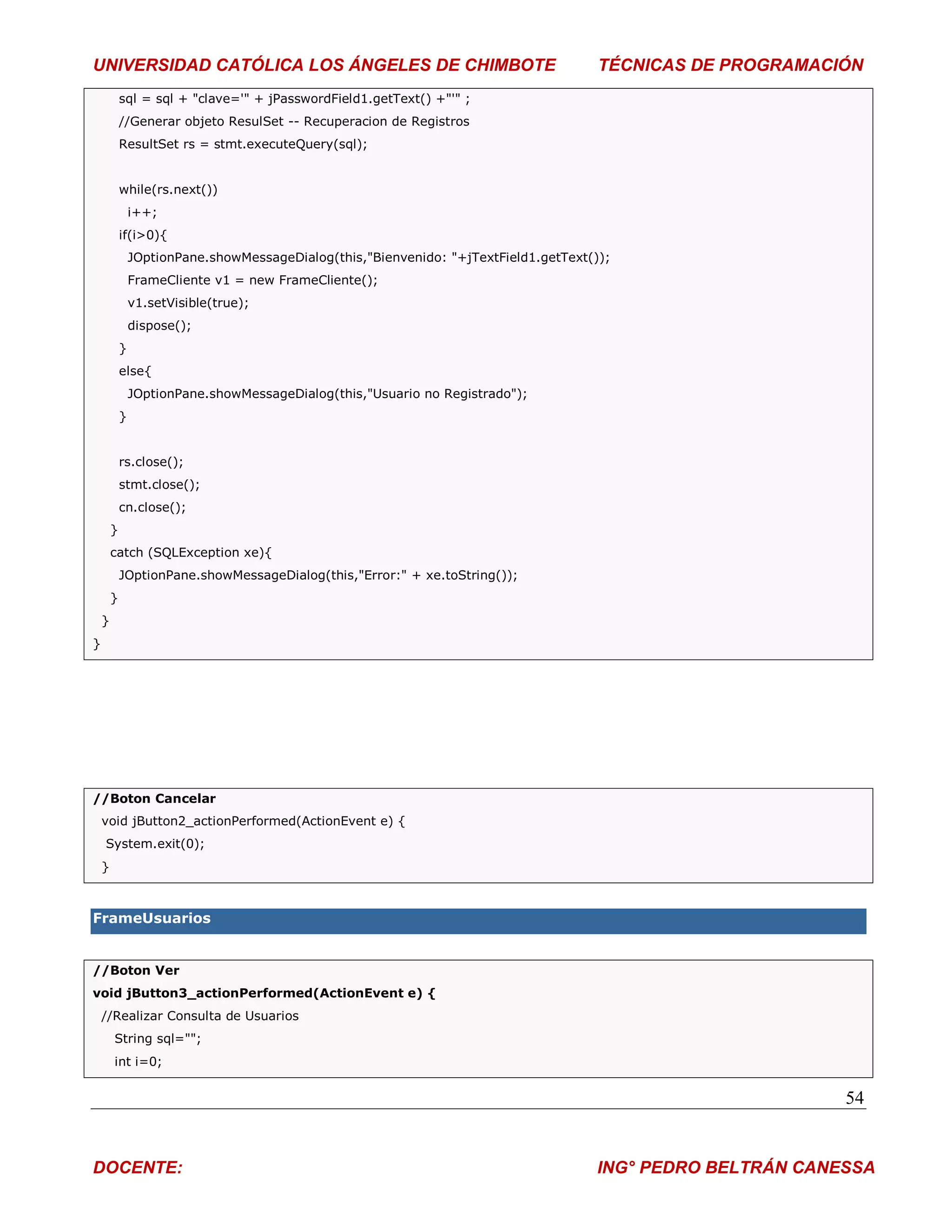 UNIVERSIDAD CATÓLICA LOS ÁNGELES DE CHIMBOTE                                           TÉCNICAS DE PROGRAMACIÓN
            sql = sql + "clave='" + jPasswordField1.getText() +"'" ;
            //Generar objeto ResulSet -- Recuperacion de Registros
            ResultSet rs = stmt.executeQuery(sql);


            while(rs.next())
                i++;
            if(i>0){
                JOptionPane.showMessageDialog(this,"Bienvenido: "+jTextField1.getText());
                FrameCliente v1 = new FrameCliente();
                v1.setVisible(true);
                dispose();
            }
            else{
                JOptionPane.showMessageDialog(this,"Usuario no Registrado");
            }


            rs.close();
            stmt.close();
            cn.close();
        }
        catch (SQLException xe){
            JOptionPane.showMessageDialog(this,"Error:" + xe.toString());
        }
    }
}




//Boton Cancelar
    void jButton2_actionPerformed(ActionEvent e) {
    System.exit(0);
    }



FrameUsuarios


//Boton Ver
void jButton3_actionPerformed(ActionEvent e) {
    //Realizar Consulta de Usuarios
        String sql="";
        int i=0;


                                                                                                              54


DOCENTE:                                                                               ING° PEDRO BELTRÁN CANESSA
 