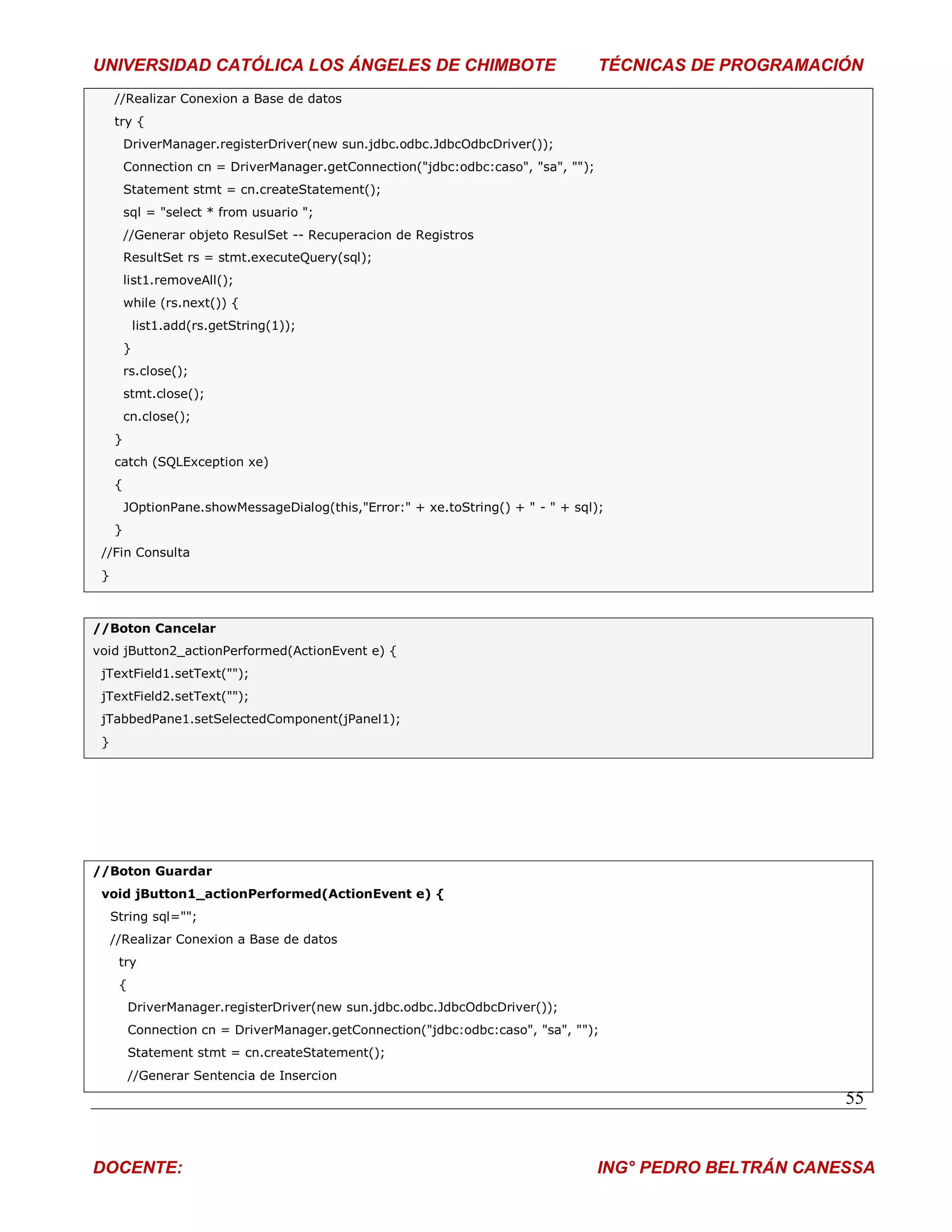 UNIVERSIDAD CATÓLICA LOS ÁNGELES DE CHIMBOTE                                        TÉCNICAS DE PROGRAMACIÓN
     //Realizar Conexion a Base de datos
     try {
         DriverManager.registerDriver(new sun.jdbc.odbc.JdbcOdbcDriver());
         Connection cn = DriverManager.getConnection("jdbc:odbc:caso", "sa", "");
         Statement stmt = cn.createStatement();
         sql = "select * from usuario ";
         //Generar objeto ResulSet -- Recuperacion de Registros
         ResultSet rs = stmt.executeQuery(sql);
         list1.removeAll();
         while (rs.next()) {
             list1.add(rs.getString(1));
         }
         rs.close();
         stmt.close();
         cn.close();
     }
     catch (SQLException xe)
     {
         JOptionPane.showMessageDialog(this,"Error:" + xe.toString() + " - " + sql);
     }
 //Fin Consulta
 }



//Boton Cancelar
void jButton2_actionPerformed(ActionEvent e) {
 jTextField1.setText("");
 jTextField2.setText("");
 jTabbedPane1.setSelectedComponent(jPanel1);
 }




//Boton Guardar
 void jButton1_actionPerformed(ActionEvent e) {
     String sql="";
     //Realizar Conexion a Base de datos
      try
      {
          DriverManager.registerDriver(new sun.jdbc.odbc.JdbcOdbcDriver());
          Connection cn = DriverManager.getConnection("jdbc:odbc:caso", "sa", "");
          Statement stmt = cn.createStatement();
          //Generar Sentencia de Insercion
                                                                                                           55


DOCENTE:                                                                            ING° PEDRO BELTRÁN CANESSA
 