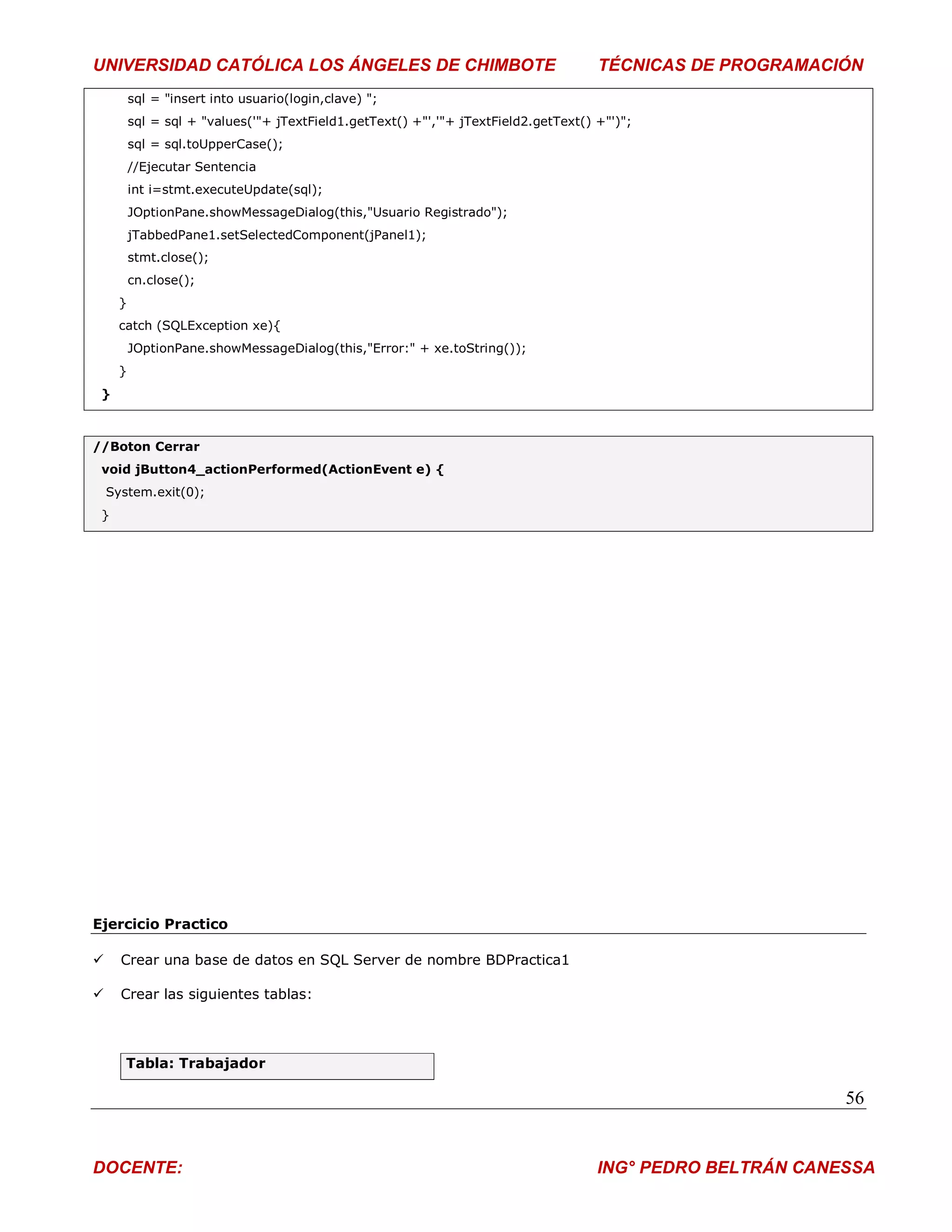 UNIVERSIDAD CATÓLICA LOS ÁNGELES DE CHIMBOTE                                         TÉCNICAS DE PROGRAMACIÓN
         sql = "insert into usuario(login,clave) ";
         sql = sql + "values('"+ jTextField1.getText() +"','"+ jTextField2.getText() +"')";
         sql = sql.toUpperCase();
         //Ejecutar Sentencia
         int i=stmt.executeUpdate(sql);
         JOptionPane.showMessageDialog(this,"Usuario Registrado");
         jTabbedPane1.setSelectedComponent(jPanel1);
         stmt.close();
         cn.close();
     }
     catch (SQLException xe){
         JOptionPane.showMessageDialog(this,"Error:" + xe.toString());
     }
 }



//Boton Cerrar
 void jButton4_actionPerformed(ActionEvent e) {
    System.exit(0);
 }




Ejercicio Practico

     Crear una base de datos en SQL Server de nombre BDPractica1

     Crear las siguientes tablas:



       Tabla: Trabajador

                                                                                                            56


DOCENTE:                                                                             ING° PEDRO BELTRÁN CANESSA
 