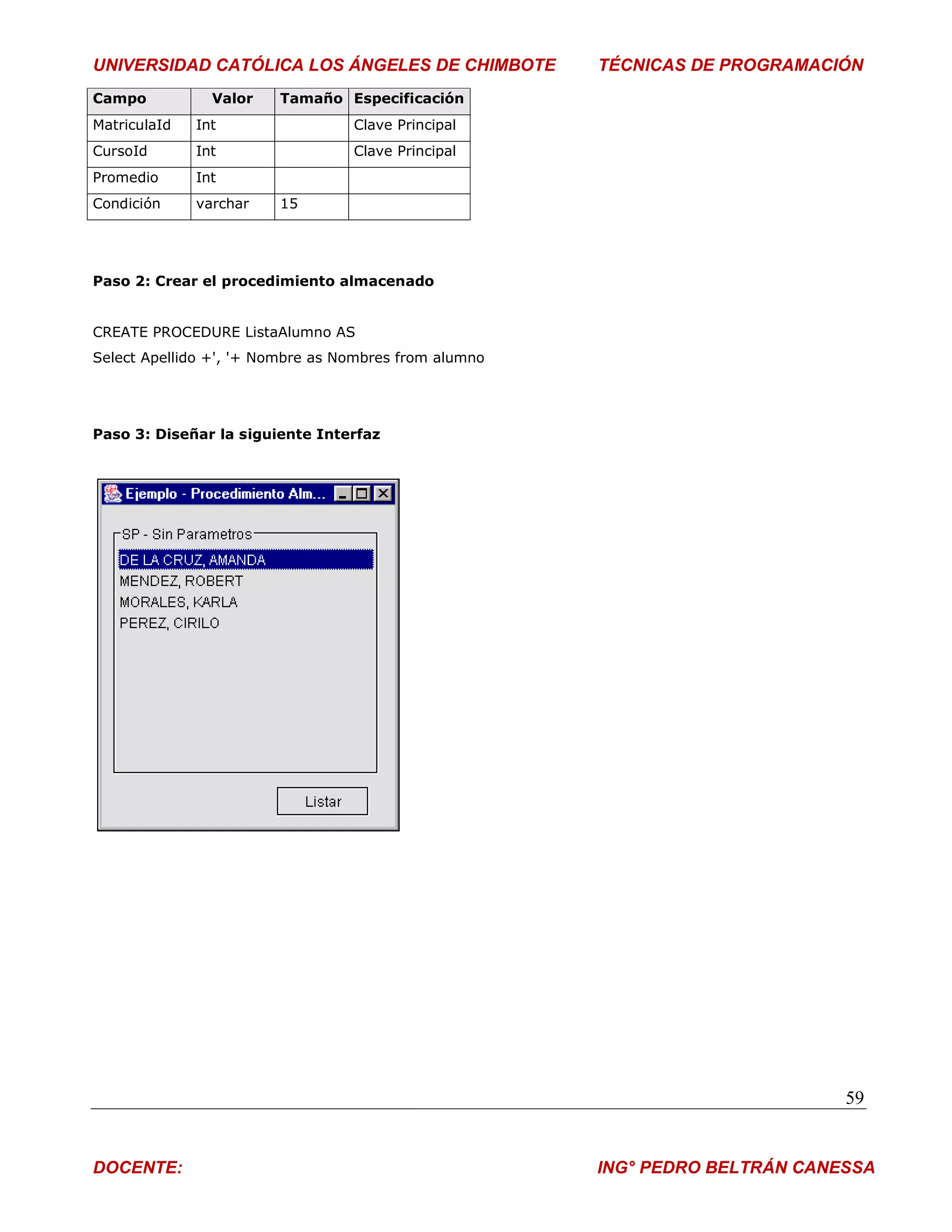 UNIVERSIDAD CATÓLICA LOS ÁNGELES DE CHIMBOTE           TÉCNICAS DE PROGRAMACIÓN
Campo           Valor   Tamaño Especificación
MatriculaId   Int                 Clave Principal
CursoId       Int                 Clave Principal
Promedio      Int
Condición     varchar   15




Paso 2: Crear el procedimiento almacenado


CREATE PROCEDURE ListaAlumno AS
Select Apellido +', '+ Nombre as Nombres from alumno




Paso 3: Diseñar la siguiente Interfaz




                                                                              59


DOCENTE:                                               ING° PEDRO BELTRÁN CANESSA
 