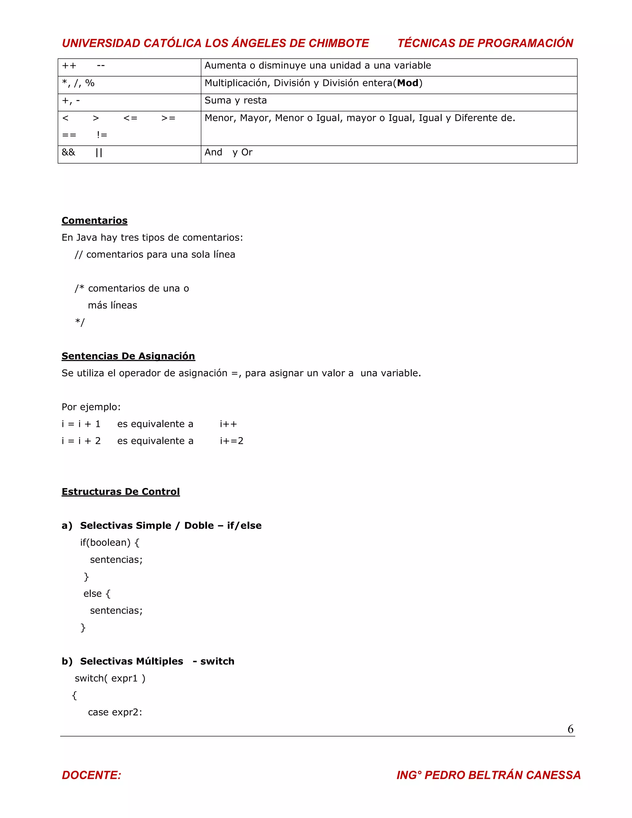 UNIVERSIDAD CATÓLICA LOS ÁNGELES DE CHIMBOTE                                  TÉCNICAS DE PROGRAMACIÓN
++           --                      Aumenta o disminuye una unidad a una variable
*, /, %                              Multiplicación, División y División entera(Mod)
+, -                                 Suma y resta
<           >      <=      >=        Menor, Mayor, Menor o Igual, mayor o Igual, Igual y Diferente de.
==           !=
&&           ||                      And   y Or




Comentarios
En Java hay tres tipos de comentarios:
    // comentarios para una sola línea


    /* comentarios de una o
            más líneas
    */


Sentencias De Asignación
Se utiliza el operador de asignación =, para asignar un valor a una variable.


Por ejemplo:
i=i+1             es equivalente a      i++
i=i+2             es equivalente a      i+=2




Estructuras De Control


a) Selectivas Simple / Doble – if/else
        if(boolean) {
            sentencias;
        }
        else {
            sentencias;
        }


b) Selectivas Múltiples          - switch
    switch( expr1 )
    {
            case expr2:
                                                                                                         6


DOCENTE:                                                                      ING° PEDRO BELTRÁN CANESSA
 
