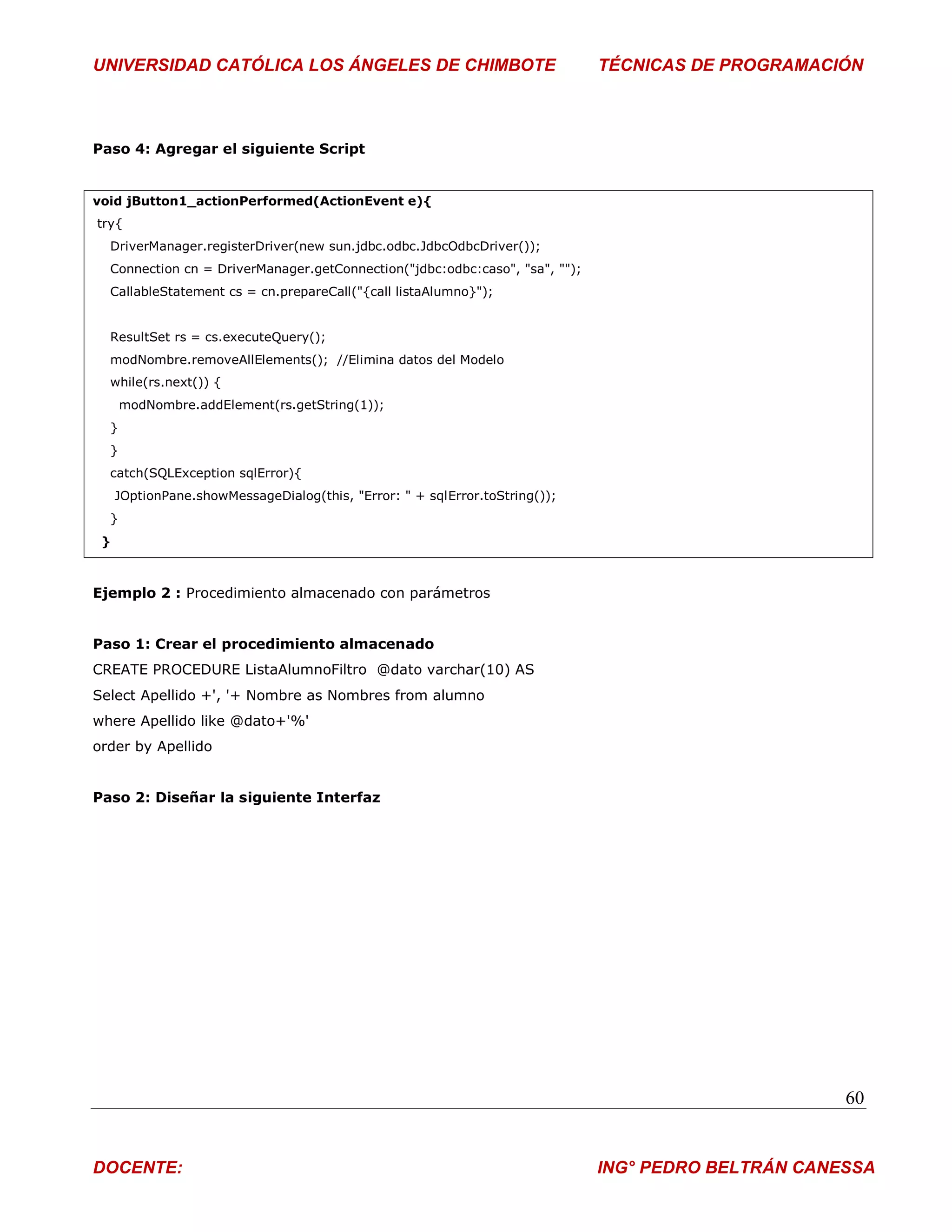 UNIVERSIDAD CATÓLICA LOS ÁNGELES DE CHIMBOTE                                 TÉCNICAS DE PROGRAMACIÓN



Paso 4: Agregar el siguiente Script


void jButton1_actionPerformed(ActionEvent e){
try{
  DriverManager.registerDriver(new sun.jdbc.odbc.JdbcOdbcDriver());
  Connection cn = DriverManager.getConnection("jdbc:odbc:caso", "sa", "");
  CallableStatement cs = cn.prepareCall("{call listaAlumno}");


  ResultSet rs = cs.executeQuery();
  modNombre.removeAllElements(); //Elimina datos del Modelo
  while(rs.next()) {
      modNombre.addElement(rs.getString(1));
  }
  }
  catch(SQLException sqlError){
     JOptionPane.showMessageDialog(this, "Error: " + sqlError.toString());
  }
 }



Ejemplo 2 : Procedimiento almacenado con parámetros


Paso 1: Crear el procedimiento almacenado
CREATE PROCEDURE ListaAlumnoFiltro @dato varchar(10) AS
Select Apellido +', '+ Nombre as Nombres from alumno
where Apellido like @dato+'%'
order by Apellido


Paso 2: Diseñar la siguiente Interfaz




                                                                                                    60


DOCENTE:                                                                     ING° PEDRO BELTRÁN CANESSA
 