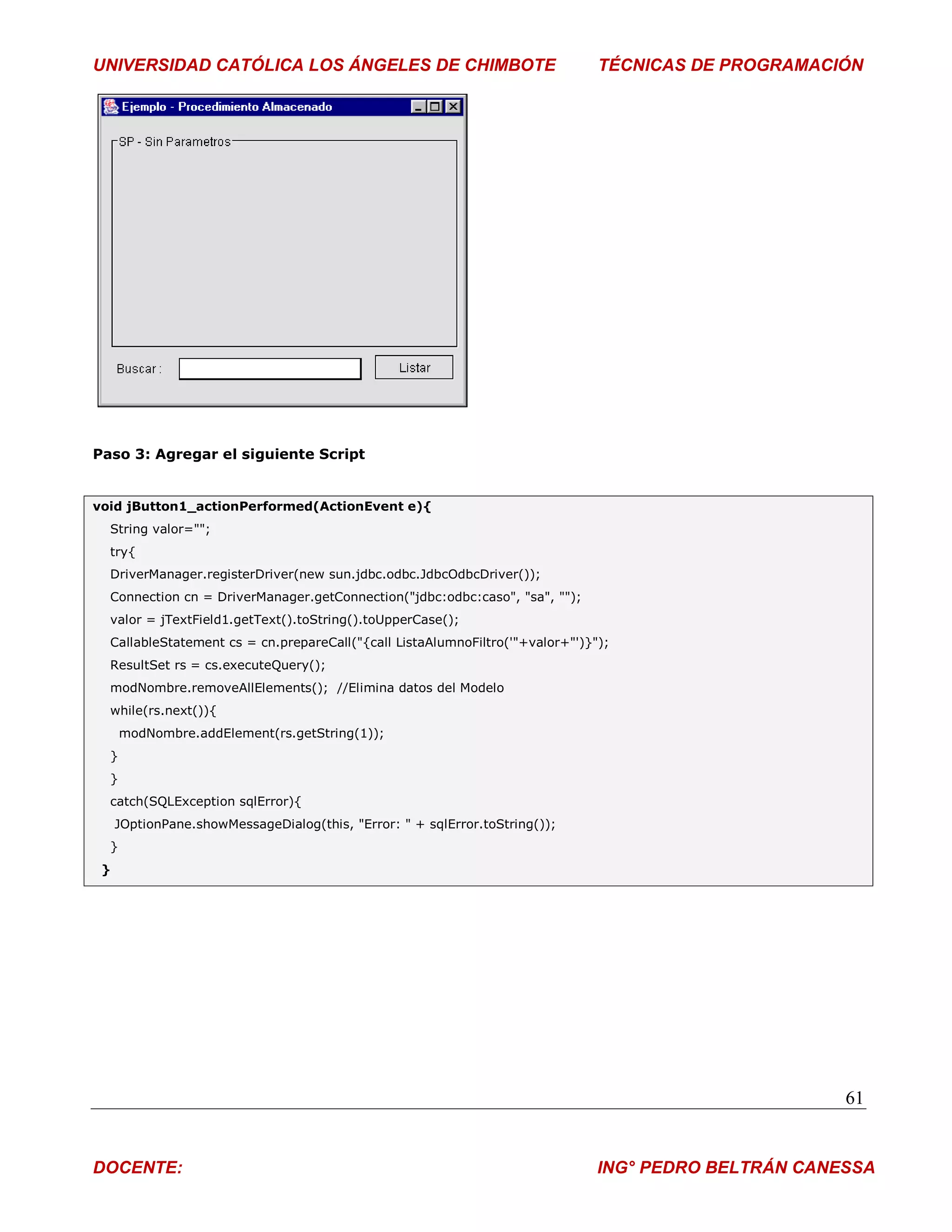 UNIVERSIDAD CATÓLICA LOS ÁNGELES DE CHIMBOTE                                   TÉCNICAS DE PROGRAMACIÓN




Paso 3: Agregar el siguiente Script


void jButton1_actionPerformed(ActionEvent e){
  String valor="";
  try{
  DriverManager.registerDriver(new sun.jdbc.odbc.JdbcOdbcDriver());
  Connection cn = DriverManager.getConnection("jdbc:odbc:caso", "sa", "");
  valor = jTextField1.getText().toString().toUpperCase();
  CallableStatement cs = cn.prepareCall("{call ListaAlumnoFiltro('"+valor+"')}");
  ResultSet rs = cs.executeQuery();
  modNombre.removeAllElements(); //Elimina datos del Modelo
  while(rs.next()){
      modNombre.addElement(rs.getString(1));
  }
  }
  catch(SQLException sqlError){
     JOptionPane.showMessageDialog(this, "Error: " + sqlError.toString());
  }
 }




                                                                                                      61


DOCENTE:                                                                       ING° PEDRO BELTRÁN CANESSA
 