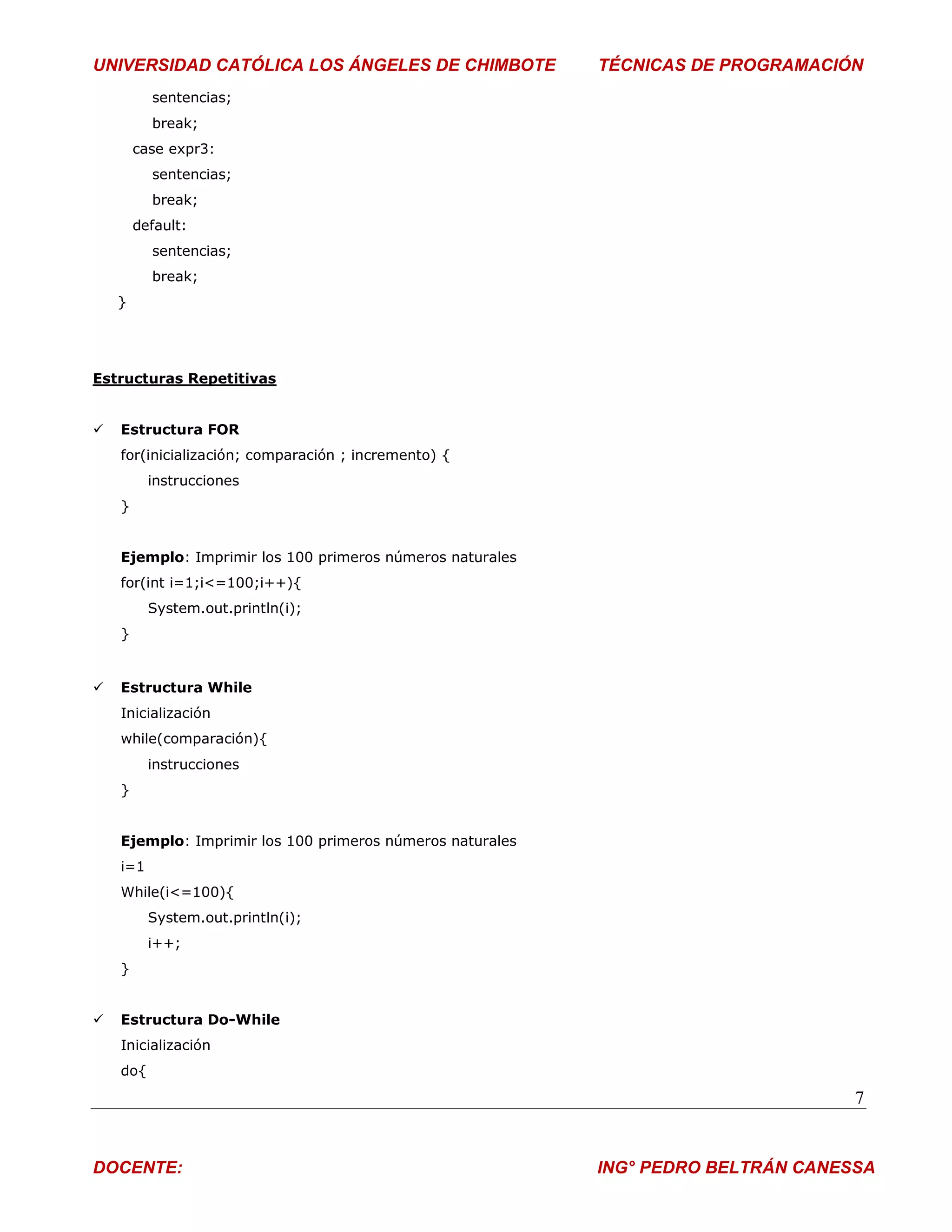 UNIVERSIDAD CATÓLICA LOS ÁNGELES DE CHIMBOTE               TÉCNICAS DE PROGRAMACIÓN
          sentencias;
          break;
        case expr3:
          sentencias;
          break;
        default:
          sentencias;
          break;
    }




Estructuras Repetitivas


   Estructura FOR
    for(inicialización; comparación ; incremento) {
          instrucciones
    }


    Ejemplo: Imprimir los 100 primeros números naturales
    for(int i=1;i<=100;i++){
          System.out.println(i);
    }


   Estructura While
    Inicialización
    while(comparación){
          instrucciones
    }


    Ejemplo: Imprimir los 100 primeros números naturales
    i=1
    While(i<=100){
          System.out.println(i);
          i++;
    }


   Estructura Do-While
    Inicialización
    do{

                                                                                   7


DOCENTE:                                                   ING° PEDRO BELTRÁN CANESSA
 