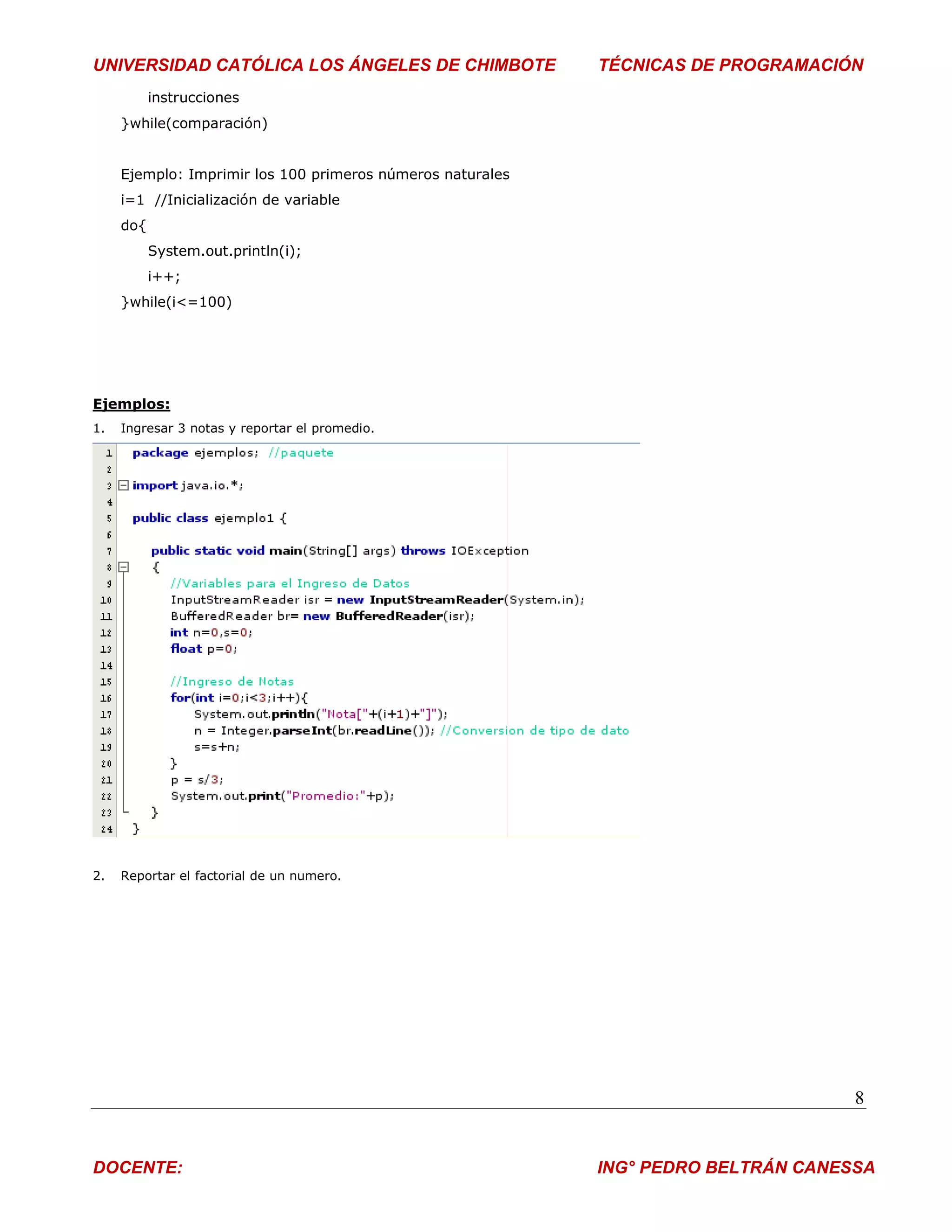 UNIVERSIDAD CATÓLICA LOS ÁNGELES DE CHIMBOTE                TÉCNICAS DE PROGRAMACIÓN
           instrucciones
     }while(comparación)


     Ejemplo: Imprimir los 100 primeros números naturales
     i=1 //Inicialización de variable
     do{
           System.out.println(i);
           i++;
     }while(i<=100)




Ejemplos:
1.   Ingresar 3 notas y reportar el promedio.




2.   Reportar el factorial de un numero.




                                                                                    8


DOCENTE:                                                    ING° PEDRO BELTRÁN CANESSA
 