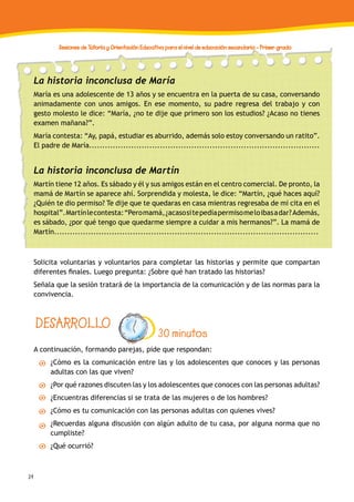 34
Sesiones de Tutoría y Orientación Educativa para el nivel de educación secundaria - Primer grado
DESARROLLO
30 minutos
A continuación, formando parejas, pide que respondan:
¿Cómo es la comunicación entre las y los adolescentes que conoces y las personas
adultas con las que viven?
¿Por qué razones discuten las y los adolescentes que conoces con las personas adultas?
¿Encuentras diferencias si se trata de las mujeres o de los hombres?
¿Cómo es tu comunicación con las personas adultas con quienes vives?
¿Recuerdas alguna discusión con algún adulto de tu casa, por alguna norma que no
cumpliste?
¿Qué ocurrió?
La historia inconclusa de María
María es una adolescente de 13 años y se encuentra en la puerta de su casa, conversando
animadamente con unos amigos. En ese momento, su padre regresa del trabajo y con
gesto molesto le dice: “María, ¿no te dije que primero son los estudios? ¿Acaso no tienes
examen mañana?”.
María contesta: “Ay, papá, estudiar es aburrido, además solo estoy conversando un ratito”.
El padre de María........................................................................................
La historia inconclusa de Martín
Martín tiene 12 años. Es sábado y él y sus amigos están en el centro comercial. De pronto, la
mamá de Martín se aparece ahí. Sorprendida y molesta, le dice: “Martín, ¿qué haces aquí?
¿Quién te dio permiso? Te dije que te quedaras en casa mientras regresaba de mi cita en el
hospital”.Martínlecontesta:“Peromamá,¿acasositepedíapermisomeloibasadar?Además,
es sábado, ¿por qué tengo que quedarme siempre a cuidar a mis hermanos?”. La mamá de
Martín.....................................................................................................
Solicita voluntarias y voluntarios para completar las historias y permite que compartan
diferentes finales. Luego pregunta: ¿Sobre qué han tratado las historias?
Señala que la sesión tratará de la importancia de la comunicación y de las normas para la
convivencia.
 