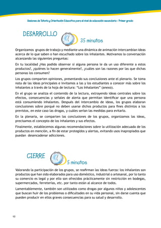 48
Sesiones de Tutoría y Orientación Educativa para el nivel de educación secundaria - Primer grado
DESARROLLO
35 minutos
Organizamos grupos de trabajo y mediante una dinámica de animación intercambian ideas
acerca de lo que saben o han escuchado sobre los inhalantes. Motivamos la conversación
alcanzando las siguientes preguntas:
En tu localidad ¿Has podido observar si alguna persona le da un uso diferente a estos
productos?, ¿quiénes lo hacen generalmente?, ¿cuáles son las razones por las que dichas
personas los consumen?
Los grupos comparten opiniones, presentando sus conclusiones ante el plenario. Se toma
nota de las ideas principales e invitamos a las y los estudiantes a conocer más sobre los
inhalantes a través de la hoja de lectura: “Los Inhalantes” (anexo).
En el grupo se analiza el contenido de la lectura, extrayendo ideas centrales sobre los
efectos, consecuencias y señales de alerta que permitan identificar que una persona
está consumiendo inhalantes. Después del intercambio de ideas, los grupos elaboran
conclusiones sobre porqué no deben usarse dichos productos para fines distintos a los
previstos, en este caso las drogas, y cuáles serían las medidas para evitarlo.
En la plenaria, se comparten las conclusiones de los grupos, organizamos las ideas,
precisamos el concepto de los inhalantes y sus efectos.
Finalmente, establecemos algunas recomendaciones sobre la utilización adecuada de los
productos en mención, a fin de estar protegidos y alertas, evitando usos inapropiados que
puedan desencadenar adicciones.
CIERRE
Valorando la participación de los grupos, se reafirman las ideas fuerza: los inhalantes son
productos que han sido elaborados para uso doméstico, industrial o artesanal, por lo tanto
su comercio es legal y por ello son ofrecidos prácticamente sin restricción en bodegas,
supermercados, ferreterías, etc. por tanto están al alcance de todos.
Lamentablemente, también son utilizados como drogas por algunos niños y adolescentes
que buscan huir de los problemas o dificultades en su vida personal, sin darse cuenta que
pueden producir en ellos graves consecuencias para su salud y desarrollo.
5 minutos
 