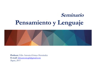 Seminario
Pensamiento y Lenguaje
Profesor: Félix Antonio Gómez Hernández
E-mail: felixantoniogh@gmail.com
Bogotá, 2015
 