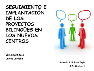 SEGUIMIENTO E IMPLANTACIÓN DE LOS PROYECTOS BILINGÜES EN LOS NUEVOS CENTROS Curso 2010-2011 CEP de Córdoba Antonio R. Roldán Tapia I.E.S. Alhaken II 