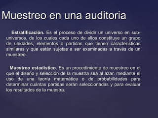 Muestreo en una auditoriaMuestreo en una auditoria
Estratificación.Estratificación. Es el proceso de dividir un universo en sub-Es el proceso de dividir un universo en sub-
universos, de los cuales cada uno de ellos constituye un grupouniversos, de los cuales cada uno de ellos constituye un grupo
de unidades, elementos o partidas que tienen característicasde unidades, elementos o partidas que tienen características
similares y que están sujetas a ser examinadas a través de unsimilares y que están sujetas a ser examinadas a través de un
muestreo.muestreo.
Muestreo estadísticoMuestreo estadístico. Es un procedimiento de muestreo en el. Es un procedimiento de muestreo en el
que el diseño y selección de la muestra sea al azar, mediante elque el diseño y selección de la muestra sea al azar, mediante el
uso de una teoría matemática o de probabilidades parauso de una teoría matemática o de probabilidades para
determinar cuántas partidas serán seleccionadas y para evaluardeterminar cuántas partidas serán seleccionadas y para evaluar
los resultados de la muestra.los resultados de la muestra.
 