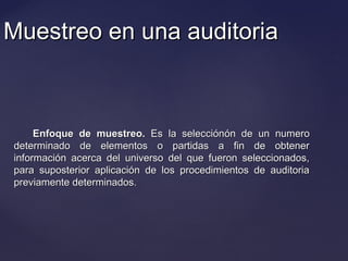 Muestreo en una auditoriaMuestreo en una auditoria
Enfoque de muestreo.Enfoque de muestreo. Es la selecciónEs la selecciónóón de un numeron de un numero
determinado de elementos o partidas a fin de obtenerdeterminado de elementos o partidas a fin de obtener
información acerca del universo del que fueron seleccionados,información acerca del universo del que fueron seleccionados,
para suposterior aplicación de los procedimientos de auditoriapara suposterior aplicación de los procedimientos de auditoria
previamente determinados.previamente determinados.
 