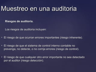 Muestreo en una auditoriaMuestreo en una auditoria
Riesgos de auditoria.Riesgos de auditoria.
Los riesgos de auditoria incluyen:Los riesgos de auditoria incluyen:
 El riesgo de que ocurran errores importantes (riesgo inherente).El riesgo de que ocurran errores importantes (riesgo inherente).
 El riesgo de que el sistema de control interno contable noEl riesgo de que el sistema de control interno contable no
prevenga, no detecte, o no corrija errores (riesgo de control).prevenga, no detecte, o no corrija errores (riesgo de control).
 El riesgo de que cualquier otro error importante no sea detectadoEl riesgo de que cualquier otro error importante no sea detectado
por el auditor (riesgo detección).por el auditor (riesgo detección).
 