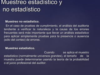 Muestreo estadístico yMuestreo estadístico y
no estadísticono estadístico
Muestreo no estadístico.Muestreo no estadístico.
En el caso de pruebas de cumplimiento, el análisis del auditoriaEn el caso de pruebas de cumplimiento, el análisis del auditoria
tendiente a verificar la naturaleza y la causa de los errorestendiente a verificar la naturaleza y la causa de los errores
frecuentes será más importante que llevar un análisis estadísticofrecuentes será más importante que llevar un análisis estadístico
para aplicar simplemente pruebas para la presencia o ausenciapara aplicar simplemente pruebas para la presencia o ausencia
(sólo del conteo) de errores.(sólo del conteo) de errores.
Muestreo estadístico.Muestreo estadístico.
Cuando se aplica el muestroCuando se aplica el muestro
estadístico (normalmente universos grandes), el tamaño de laestadístico (normalmente universos grandes), el tamaño de la
muestra puede determinarse usando la teoría de la probabilidadmuestra puede determinarse usando la teoría de la probabilidad
o el juicio profesional del auditor.o el juicio profesional del auditor.
 