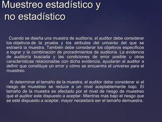 Muestreo estadístico yMuestreo estadístico y
no estadísticono estadístico
Cuando se diseña una muestra de auditoría, el auditor debe considerarCuando se diseña una muestra de auditoría, el auditor debe considerar
los objetivos de la prueba y los atributos del universo del que selos objetivos de la prueba y los atributos del universo del que se
extraerá la muestra. También debe considerar los objetivos específicosextraerá la muestra. También debe considerar los objetivos específicos
a lograr y la combinación de procedimientos de auditoría. La evidenciaa lograr y la combinación de procedimientos de auditoría. La evidencia
de auditoría buscada y las condiciones de error posible u otrasde auditoría buscada y las condiciones de error posible u otras
características relacionadas con dicha evidencia, ayudarán al auditor acaracterísticas relacionadas con dicha evidencia, ayudarán al auditor a
definir que constituye un error y cómo se encuentra el universo para eldefinir que constituye un error y cómo se encuentra el universo para el
muestreo.muestreo.
Al determinar el tamaño de la muestra, el auditor debe considerar si elAl determinar el tamaño de la muestra, el auditor debe considerar si el
riesgo de muestreo se reduce a un nivel aceptablemente bajo. Elriesgo de muestreo se reduce a un nivel aceptablemente bajo. El
tamaño de la muestra es afectado por el nivel de riesgo de muestreotamaño de la muestra es afectado por el nivel de riesgo de muestreo
que el auditor este dispuesto a aceptar. Mientras mas bajo el riesgo queque el auditor este dispuesto a aceptar. Mientras mas bajo el riesgo que
se esté dispuesto a aceptar, mayor necesitará ser el tamaño demuestra.se esté dispuesto a aceptar, mayor necesitará ser el tamaño demuestra.
 