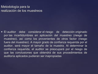 Metodología para laMetodología para la
realización de los muestreosrealización de los muestreos
 El auditor debe considerar el riesgo de detección originadoEl auditor debe considerar el riesgo de detección originado
por las incertidumbres en aplicación del muestreo (riesgo depor las incertidumbres en aplicación del muestreo (riesgo de
muestreo), así como los provenientes de otros factor (riesgomuestreo), así como los provenientes de otros factor (riesgo
fuera del muestreo). A mayor grado de confianza requerida por elfuera del muestreo). A mayor grado de confianza requerida por el
auditor, será mayor el tamaño de la muestra. Al determinar laauditor, será mayor el tamaño de la muestra. Al determinar la
confianza requerida, el auditor se preocupará por el riesgo deconfianza requerida, el auditor se preocupará por el riesgo de
que las conclusiones que obtendrá de sus procedimientos deque las conclusiones que obtendrá de sus procedimientos de
auditoría aplicados pudieran ser inapropiadasauditoría aplicados pudieran ser inapropiadas
 