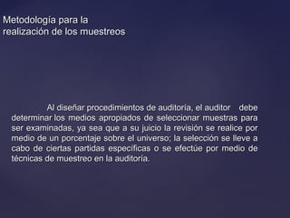 Metodología para laMetodología para la
realización de los muestreosrealización de los muestreos
Al diseñar procedimientos de auditoría, el auditor debeAl diseñar procedimientos de auditoría, el auditor debe
determinar los medios apropiados de seleccionar muestras paradeterminar los medios apropiados de seleccionar muestras para
ser examinadas, ya sea que a su juicio la revisión se realice porser examinadas, ya sea que a su juicio la revisión se realice por
medio de un porcentaje sobre el universo; la selección se lleve amedio de un porcentaje sobre el universo; la selección se lleve a
cabo de ciertas partidas específicas o se efectúe por medio decabo de ciertas partidas específicas o se efectúe por medio de
técnicas de muestreo en la auditoría.técnicas de muestreo en la auditoría.
 