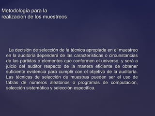 Metodología para laMetodología para la
realización de los muestreosrealización de los muestreos
La decisión de selección de la técnica apropiada en el muestreoLa decisión de selección de la técnica apropiada en el muestreo
en la auditoría dependerá de las características o circunstanciasen la auditoría dependerá de las características o circunstancias
de las partidas o elementos que conformen el universo, y será ade las partidas o elementos que conformen el universo, y será a
juicio del auditor respecto de la manera eficiente de obtenerjuicio del auditor respecto de la manera eficiente de obtener
suficiente evidencia para cumplir con el objetivo de la auditoría.suficiente evidencia para cumplir con el objetivo de la auditoría.
Las técnicas de selección de muestras pueden ser el uso deLas técnicas de selección de muestras pueden ser el uso de
tablas de números aleatorios o programas de computación,tablas de números aleatorios o programas de computación,
selección sistemática y selección específica.selección sistemática y selección específica.
 