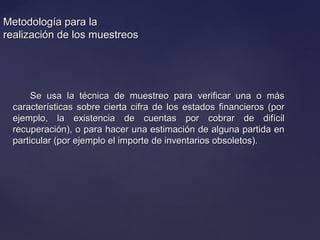 Metodología para laMetodología para la
realización de los muestreosrealización de los muestreos
Se usa la técnica de muestreo para verificar una o másSe usa la técnica de muestreo para verificar una o más
características sobre cierta cifra de los estados financieros (porcaracterísticas sobre cierta cifra de los estados financieros (por
ejemplo, la existencia de cuentas por cobrar de difícilejemplo, la existencia de cuentas por cobrar de difícil
recuperación), o para hacer una estimación de alguna partida enrecuperación), o para hacer una estimación de alguna partida en
particular (por ejemplo el importe de inventarios obsoletos).particular (por ejemplo el importe de inventarios obsoletos).
 