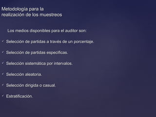 Metodología para laMetodología para la
realización de los muestreosrealización de los muestreos
Los medios disponibles para el auditor son:Los medios disponibles para el auditor son:
 Selección de partidas a través de un porcentaje.Selección de partidas a través de un porcentaje.
 Selección de partidas especificas.Selección de partidas especificas.
 Selección sistemática por intervalos.Selección sistemática por intervalos.
 Selección aleatoria.Selección aleatoria.
 Selección dirigida o casual.Selección dirigida o casual.
 Estratificación.Estratificación.
 