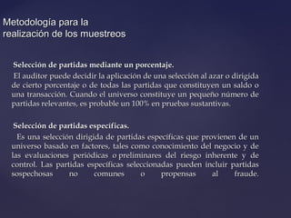 Metodología para laMetodología para la
realización de los muestreosrealización de los muestreos
Selección de partidas mediante un porcentaje.Selección de partidas mediante un porcentaje.
El auditor puede decidir la aplicación de una selección al azar o dirigidaEl auditor puede decidir la aplicación de una selección al azar o dirigida
de cierto porcentaje o de todas las partidas que constituyen un saldo ode cierto porcentaje o de todas las partidas que constituyen un saldo o
una transacción. Cuando el universo constituye un pequeño número deuna transacción. Cuando el universo constituye un pequeño número de
partidas relevantes, es probable un 100% en pruebas sustantivas.partidas relevantes, es probable un 100% en pruebas sustantivas.
Selección de partidas específicas.Selección de partidas específicas.
Es una selección dirigida de partidas específicas que provienen de unEs una selección dirigida de partidas específicas que provienen de un
universo basado en factores, tales como conocimiento del negocio y deuniverso basado en factores, tales como conocimiento del negocio y de
las evaluaciones periódicas o preliminares del riesgo inherente y delas evaluaciones periódicas o preliminares del riesgo inherente y de
control. Las partidas específicas seleccionadas pueden incluir partidascontrol. Las partidas específicas seleccionadas pueden incluir partidas
sospechosas no comunes o propensas al fraude.sospechosas no comunes o propensas al fraude.
 