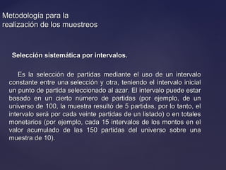 Metodología para laMetodología para la
realización de los muestreosrealización de los muestreos
Selección sistemática por intervalos.Selección sistemática por intervalos.
Es la selección de partidas mediante el uso de un intervaloEs la selección de partidas mediante el uso de un intervalo
constante entre una selección y otra, teniendo el intervalo inicialconstante entre una selección y otra, teniendo el intervalo inicial
un punto de partida seleccionado al azar. El intervalo puede estarun punto de partida seleccionado al azar. El intervalo puede estar
basado en un cierto número de partidas (por ejemplo, de unbasado en un cierto número de partidas (por ejemplo, de un
universo de 100, la muestra resultó de 5 partidas, por lo tanto, eluniverso de 100, la muestra resultó de 5 partidas, por lo tanto, el
intervalo será por cada veinte partidas de un listado) o en totalesintervalo será por cada veinte partidas de un listado) o en totales
monetarios (por ejemplo, cada 15 intervalos de los montos en elmonetarios (por ejemplo, cada 15 intervalos de los montos en el
valor acumulado de las 150 partidas del universo sobre unavalor acumulado de las 150 partidas del universo sobre una
muestra de 10).muestra de 10).
 