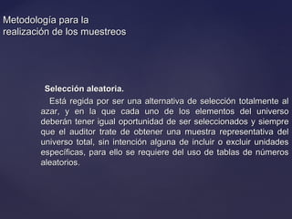 Metodología para laMetodología para la
realización de los muestreosrealización de los muestreos
Selección aleatoria.Selección aleatoria.
Está regida por ser una alternativa de selección totalmente alEstá regida por ser una alternativa de selección totalmente al
azar, y en la que cada uno de los elementos del universoazar, y en la que cada uno de los elementos del universo
deberán tener igual oportunidad de ser seleccionados y siempredeberán tener igual oportunidad de ser seleccionados y siempre
que el auditor trate de obtener una muestra representativa delque el auditor trate de obtener una muestra representativa del
universo total, sin intención alguna de incluir o excluir unidadesuniverso total, sin intención alguna de incluir o excluir unidades
específicas, para ello se requiere del uso de tablas de númerosespecíficas, para ello se requiere del uso de tablas de números
aleatorios.aleatorios.
 