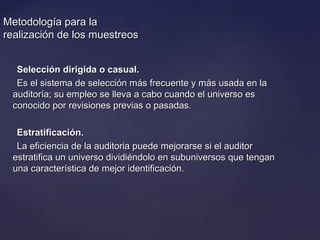 Metodología para laMetodología para la
realización de los muestreosrealización de los muestreos
Selección dirigida o casual.Selección dirigida o casual.
Es el sistema de selección más frecuente y más usada en laEs el sistema de selección más frecuente y más usada en la
auditoría; su empleo se lleva a cabo cuando el universo esauditoría; su empleo se lleva a cabo cuando el universo es
conocido por revisiones previas o pasadas.conocido por revisiones previas o pasadas.
Estratificación.Estratificación.
La eficiencia de la auditoria puede mejorarse si el auditorLa eficiencia de la auditoria puede mejorarse si el auditor
estratifica un universo dividiéndolo en subuniversos que tenganestratifica un universo dividiéndolo en subuniversos que tengan
una característica de mejor identificación.una característica de mejor identificación.
 