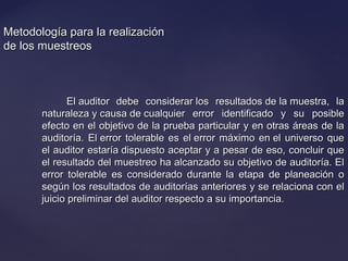 Metodología para la realizaciónMetodología para la realización
de los muestreosde los muestreos
El auditor debe considerar los resultados de la muestra, laEl auditor debe considerar los resultados de la muestra, la
naturaleza y causa de cualquier error identificado y su posiblenaturaleza y causa de cualquier error identificado y su posible
efecto en el objetivo de la prueba particular y en otras áreas de laefecto en el objetivo de la prueba particular y en otras áreas de la
auditoría. El error tolerable es el error máximo en el universo queauditoría. El error tolerable es el error máximo en el universo que
el auditor estaría dispuesto aceptar y a pesar de eso, concluir queel auditor estaría dispuesto aceptar y a pesar de eso, concluir que
el resultado del muestreo ha alcanzado su objetivo de auditoría. Elel resultado del muestreo ha alcanzado su objetivo de auditoría. El
error tolerable es considerado durante la etapa de planeación oerror tolerable es considerado durante la etapa de planeación o
según los resultados de auditorías anteriores y se relaciona con elsegún los resultados de auditorías anteriores y se relaciona con el
juicio preliminar del auditor respecto a su importancia.juicio preliminar del auditor respecto a su importancia.
 