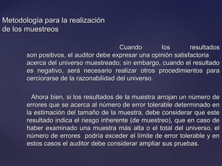 Metodología para la realizaciónMetodología para la realización
de los muestreosde los muestreos
Cuando los resultadosCuando los resultados
son positivos, el auditor debe expresar una opinión satisfactoriason positivos, el auditor debe expresar una opinión satisfactoria
acerca del universo muestreado; sin embargo, cuando el resultadoacerca del universo muestreado; sin embargo, cuando el resultado
es negativo, será necesario realizar otros procedimientos paraes negativo, será necesario realizar otros procedimientos para
cerciorarse de la razonabilidad del universo.cerciorarse de la razonabilidad del universo.
Ahora bien, si los resultados de la muestra arrojan un número deAhora bien, si los resultados de la muestra arrojan un número de
errores que se acerca al número de error tolerable determinado enerrores que se acerca al número de error tolerable determinado en
la estimación del tamaño de la muestra, debe considerar que estela estimación del tamaño de la muestra, debe considerar que este
resultado indica el riesgo inherente (de muestreo), que en caso deresultado indica el riesgo inherente (de muestreo), que en caso de
haber examinado una muestra más alta o el total del universo, elhaber examinado una muestra más alta o el total del universo, el
número de errores podría exceder el límite de error tolerable y ennúmero de errores podría exceder el límite de error tolerable y en
estos casos el auditor debe considerar ampliar sus pruebas.estos casos el auditor debe considerar ampliar sus pruebas.
 