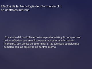 Efectos de la Tecnología de Información (TI)Efectos de la Tecnología de Información (TI)
en controles internosen controles internos
El estudio del control interno incluye el análisis y la comprensiónEl estudio del control interno incluye el análisis y la comprensión
de los métodos que se utilizan para procesar la informaciónde los métodos que se utilizan para procesar la información
financiera, con objeto de determinar si las técnicas establecidasfinanciera, con objeto de determinar si las técnicas establecidas
cumplen con los objetivos de control interno.cumplen con los objetivos de control interno.
 