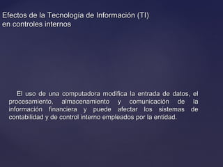 Efectos de la Tecnología de Información (TI)Efectos de la Tecnología de Información (TI)
en controles internosen controles internos
El uso de una computadora modifica la entrada de datos, elEl uso de una computadora modifica la entrada de datos, el
procesamiento, almacenamiento y comunicación de laprocesamiento, almacenamiento y comunicación de la
información financiera y puede afectar los sistemas deinformación financiera y puede afectar los sistemas de
contabilidad y de control interno empleados por la entidad.contabilidad y de control interno empleados por la entidad.
 