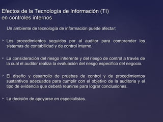Efectos de la Tecnología de Información (TI)Efectos de la Tecnología de Información (TI)
en controles internosen controles internos
Un ambiente de tecnología de información puede afectar:Un ambiente de tecnología de información puede afectar:
 Los procedimientos seguidos por al auditor para comprender losLos procedimientos seguidos por al auditor para comprender los
sistemas de contabilidad y de control interno.sistemas de contabilidad y de control interno.
 La consideración del riesgo inherente y del riesgo de control a través deLa consideración del riesgo inherente y del riesgo de control a través de
la cual el auditor realiza la evaluación del riesgo especifico del negocio.la cual el auditor realiza la evaluación del riesgo especifico del negocio.
 El diseño y desarrollo de pruebas de control y de procedimientosEl diseño y desarrollo de pruebas de control y de procedimientos
sustantivos adecuados para cumplir con el objetivo de la auditoria y elsustantivos adecuados para cumplir con el objetivo de la auditoria y el
tipo de evidencia que deberá reunirse para lograr conclusiones.tipo de evidencia que deberá reunirse para lograr conclusiones.
 La decisión de apoyarse en especialistas.La decisión de apoyarse en especialistas.
 