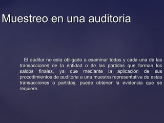Muestreo en una auditoriaMuestreo en una auditoria
El auditor no esta obligado a examinar todas y cada una de lasEl auditor no esta obligado a examinar todas y cada una de las
transacciones de la entidad o de las partidas que forman lostransacciones de la entidad o de las partidas que forman los
saldos finales, ya que mediante la aplicación de sussaldos finales, ya que mediante la aplicación de sus
procedimientos de auditoria a una muestra representativa de estasprocedimientos de auditoria a una muestra representativa de estas
transacciones o partidas, puede obtener la evidencia que setransacciones o partidas, puede obtener la evidencia que se
requiere.requiere.
 