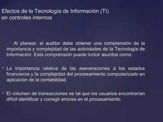 Efectos de la Tecnología de Información (TI)Efectos de la Tecnología de Información (TI)
en controles internosen controles internos
Al planear, el auditor debe obtener una comprensión de laAl planear, el auditor debe obtener una comprensión de la
importancia y complejidad de las actividades de la Tecnología deimportancia y complejidad de las actividades de la Tecnología de
Información. Esta comprensión puede incluir asuntos como:Información. Esta comprensión puede incluir asuntos como:
 La importancia relativa de las aseveraciones a los estadosLa importancia relativa de las aseveraciones a los estados
financieros y la complejidad del procesamiento computarizado enfinancieros y la complejidad del procesamiento computarizado en
aplicación de la contabilidad.aplicación de la contabilidad.
 El volumen de transacciones es tal que los usuarios encontraríanEl volumen de transacciones es tal que los usuarios encontrarían
difícil identificar y corregir errores en el procesamiento.difícil identificar y corregir errores en el procesamiento.
 