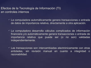 Efectos de la Tecnología de Información (TI)Efectos de la Tecnología de Información (TI)
en controles internosen controles internos
 La computadora automáticamente genera transacciones o entradaLa computadora automáticamente genera transacciones o entrada
de datos de importancia relativa, directamente a otra aplicación.de datos de importancia relativa, directamente a otra aplicación.
 La computadora desarrolla cálculos complicados de informaciónLa computadora desarrolla cálculos complicados de información
financiera y/o automáticamente genera transacciones o entrada definanciera y/o automáticamente genera transacciones o entrada de
importancia relativa que puede ser (o no son) validadasimportancia relativa que puede ser (o no son) validadas
independientemente.independientemente.
 Las transacciones son intercambiadas electrónicamente con otrasLas transacciones son intercambiadas electrónicamente con otras
entidades, sin revisión manual en cuanto a integridad oentidades, sin revisión manual en cuanto a integridad o
razonabilidad.razonabilidad.
 